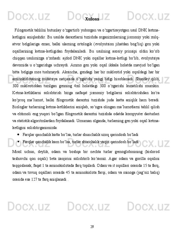 Xulosa
 
   Filogenetik tahlilni butunlay o zgartirib yuborgan va o zgartirayotgan usul DNK ketma-ʻ ʻ
ketligini aniqlashdir. Bu usulda daraxtlarni tuzishda organizmlarning jismoniy yoki xulq-
atvor   belgilariga   emas,   balki   ularning   ortologik   (evolyutsion   jihatdan   bog liq)   gen   yoki	
ʻ
oqsillarining   ketma-ketligidan   foydalaniladi.   Bu   usulning   asosiy   prinsipi   oldin   ko rib	
ʻ
chiqqan   usulimizga   o xshash:   ajdod   DNK   yoki   oqsillar   ketma-ketligi   bo lib,   evolyutsiya	
ʻ ʻ
davomida   u   o zgarishga   uchraydi.   Ammo   gen   yoki   oqsil   ikkala   holatda   mavjud   bo lgan	
ʻ ʻ
bitta   belgiga   mos   tushmaydi.   Aksincha,   gendagi   har   bir   nukleotid   yoki   oqsildagi   har   bir
aminokislotaning   mutatsiya   natijasida   o zgarishi   yangi   belgi   hisoblanadi.   Shunday   qilib,	
ʻ
300   nukleotiddan   tuzilgan   genning   4xil   holatdagi   300   o zgarishi   kuzatilishi   mumkin.	
ʻ
Ketma-ketliklarni   solishtirish   bizga   nafaqat   jismoniy   belgilarni   solishtirishdan   ko ra	
ʻ
ko proq   ma lumot,   balki   filogenetik   daraxtni   tuzishda   juda   katta   aniqlik   ham   beradi.	
ʻ ʼ
Biologlar turlarning ketma-ketliklarini aniqlab, so ngra olingan ma lumotlarni tahlil qilish	
ʻ ʼ
va ehtimoli eng yuqori bo lgan filogenetik daraxtni tuzishda odatda kompyuter dasturlari	
ʻ
va statistik algoritmlardan foydalanadi. Umuman olganda, turlarning gen yoki oqsil ketma-
ketligini solishtirganimizda:
 Farqlar qanchalik katta bo lsa, turlar shunchalik uzoq qarindosh bo ladi	
ʻ ʻ
 Farqlar qanchalik kam bo lsa, turlar shunchalik yaqin qarindosh bo ladi
ʻ ʻ
Misol   uchun,   deylik,   odam   va   boshqa   bir   nechta   turlar   gemoglobinining   (kislorod
tashuvchi   qon   oqsili)   beta   zanjirini   solishtirib   ko ramiz.   Agar   odam   va   gorilla   oqsilini	
ʻ
taqqoslasak, faqat 1 ta aminokislotada farq topiladi. Odam va it oqsillari orasida 15 ta farq,
odam va tovuq oqsillari orasida 45 ta aminokislota farqi, odam va minoga (jag siz baliq)	
ʻ
orasida esa 127 ta farq aniqlanadi .
29 