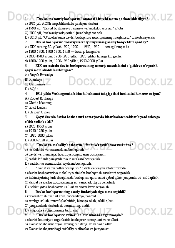 1. "Davlat-ma'muriy boshqaruv" atamasi birinchi marta qachon ishlatilgan?
a) 1986 yil, AQSh respublikachilar partiyasi dasturi
b) 1990 yil, "Davlat boshqaruvi: nazariya va tashkilot asoslari" kitobi
C) 2000 yil, "ma'muriy tadqiqotlar" jurnalidagi maqola
D) 2010 yil, "O`zbekistonda davlat boshqaruvi nazariyasining rivojlanishi" dissertatsiyasida
2. Davlat boshqaruvi nazariyasi evolyutsiyasining asosiy bosqichlari qanday?
A) XIX asrning 80-yillari-1920, 1920 — 1950, 1950 — hozirgi kungacha
b) 1800-1900, 1900-1950, 1950 — hozirgi kungacha
c) 1800-1900 yillar, 1900-1920 yillar, 1920 yildan hozirgi kungacha
d) 1800-1900 yillar, 1900-1950 yillar, 1950-2000 yillar
3. XIX asr oxirida davlat boshqaruvining nazariy masalalarini o'qitish va o'rganish 
qaysi mamlakatda boshlangan?
A) Buyuk Britaniya
B) Frantsiya
C) Germaniya
D) AQSh
4 . 1916 yilda Vashingtonda birinchi hukumat tadqiqotlari institutini kim asos solgan?
A) Robert Brukings
b) Charlz Manning
C) Emil Lasker
D) Gerbert Guver
5. Qaysi davrda davlat boshqaruvi nazariyasida klassikadan neoklassik yondashuvga 
o'tish sodir bo'ldi?
a) 1920-1950 yillar
b) 1950-1980 yillar
C) 1980-2000 yillar
D) 2000-2020 yillar
6. "Davlat va mahalliy boshqaruv" fanini o'rganish mavzusi nima?
a) tashkilotlar va korxonalarni boshqarish.
b) davlat va munitsipal hokimiyat organlarini boshqarish.
C) tashkilotlarda jarayonlar va resurslarni boshqarish.
D) kadrlar va kommunikatsiyalarni boshqarish.
7. "Davlat va mahalliy boshqaruv" oldida qanday vazifalar turibdi?
a) davlat boshqaruvi va mahalliy o'zini o'zi boshqarish asoslarini o'rganish.
b) hokimiyatning turli darajalarida boshqaruv qarorlarini qabul qilish jarayonlarini tahlil qilish.
C) davlat va shahar xodimlarining ish samaradorligini baholash.
D) hokimiyatda boshqaruv usullari va vositalarini o'rganish.
8. Davlat boshqaruvining asosiy funktsiyalariga nima tegishli?
a) rejalashtirish, tashkil etish, motivatsiya, nazorat.
b) tartibga solish, muvofiqlashtirish, hisobga olish, tahlil qilish.
C) prognozlash, dasturlash, monitoring, audit.
D) yuqorida aytilganlarning barchasi.
9. "Davlat boshqaruvi tizimi" bo'limi nimani o'rganmoqda?
a) davlat hokimiyati organlarida boshqaruv tamoyillari va usullari.
b) Davlat boshqaruv organlarining funktsiyalari va vakolatlari.
v) Davlat boshqaruvidagi tashkiliy tuzilmalar va jarayonlar. 