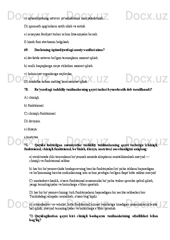 v) iqtisodiyotning ustuvor yo'nalishlarini moliyalashtirish.
D) qimmatli qog'ozlarni sotib olish va sotish.
e) muayyan faoliyat turlari uchun litsenziyalar berish.
f) hisob foiz stavkasini belgilash.
69. Davlatning iqtisodiyotdagi asosiy vazifasi nima?
a) davlatda ustuvor bo'lgan tarmoqlarni nazorat qilish.
b) mulk huquqlariga rioya etilishini nazorat qilish.
v) hokimiyat organlariga saylovlar.
D) mudofaa uchun mablag'larni nazorat qilish.
70 . Ro'yxatdagi tashkiliy tuzilmalarning qaysi turlari byurokratik deb tasniflanadi?
A) chiziqli.
b) funktsional.
C) chiziqli-funktsional.
D) divizion.
e) dizayn.
e)matritsa.
71. Quyida   keltirilgan   xususiyatlar   tashkiliy   tuzilmalarning   qaysi   turlariga   (chiziqli,
funktsional, chiziqli-funktsional, bo'linish, dizayn, matritsa) xos ekanligini aniqlang:
a) strukturada ikki tomonlama bo'ysunish asosida aloqalarni mustahkamlash mavjud — 
chiziqli va funktsional rahbar.
b) har bir bo'ysunuvchida boshqaruvning barcha funktsiyalari bo'yicha ishlarni bajaradigan 
va bo'linmaning barcha xodimlarining ishi uchun javobgar bo'lgan faqat bitta rahbar mavjud.
C) moslashuvchanlik, o'zaro funktsional muammolar bo'yicha tezkor qarorlar qabul qilish, 
yangi texnologiyalar va bozorlarga e'tibor qaratish.
D) har bir bo'ysunuvchining turli funktsiyalarni bajaradigan bir nechta rahbarlari bor. 
Tuzilishdagi aloqalar murakkab, o'zaro bog'liqdir.
e) ixtisoslashuv va vakolat, bitta funktsional xizmat vakolatiga kiradigan muammolarni tezda
hal qilish, mavjud texnologiyalar va bozorlarga e'tibor qaratish.
7 2 . Quyidagilardan   qaysi   biri   chiziqli   boshqaruv   tuzilmalarining   afzalliklari   bilan
bog'liq? 