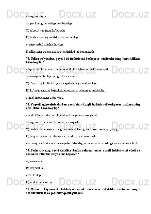 a) yagona buyruq.
b) ijrochining bir kishiga javobgarligi.
C) axborot vaqtining ko'payishi.
D) boshqaruvning soddaligi va ravshanligi.
e) qaror qabul qilishda hujayra.
f) rahbarning malakasini rivojlantirishni rag'batlantirish.
73 . Ushbu   ro'yxatdan   qaysi   biri   funktsional   boshqaruv   tuzilmalarining   kamchiliklari
bilan bog'liq?
a) ijrochilar tomonidan qarama-qarshi ko'rsatmalar olish imkoniyati.
b) menejerlar faoliyatining ixtisoslashuvi.
C) o'zaro bog'liq funktsiyalarni ajratishning murakkabligi.
D) ko'rsatmalarning bajarilishini nazorat qilishning murakkabligi.
e) ma'lumotlarning qisqa vaqti.
74 . Yuqoridagi  pozitsiyalardan  qaysi  biri  chiziqli-funktsional  boshqaruv tuzilmasining
afzalliklari bilan bog'liq?
a) vakolatli qarorlar qabul qilish imkoniyatini kengaytirish.
b) yagona qo'mondonlik printsipini saqlash.
C) boshqaruv jarayonlarining moslashuvchanligi va dinamikasining yo'qligi.
D) yuqori malakali mutaxassislarni jalb qilish imkoniyati.
e) chiziqli va funktsional menejerlar o'rtasidagi munosabatlarni tartibga solishda qiyinchilik.
75. Boshqaruvning   qaysi   shaklida   davlat   rahbari   meros   orqali   hokimiyatni   oladi   va
asosan vakillik funktsiyalarini bajaradi?
A) monarxiya.
B) Respublika.
v) teokratiya.
D) mutlaq monarxiya.
76. Qonun   chiqaruvchi   hokimiyat   qaysi   boshqaruv   shaklida   saylovlar   orqali
shakllantiriladi va qonunlar qabul qilinadi? 