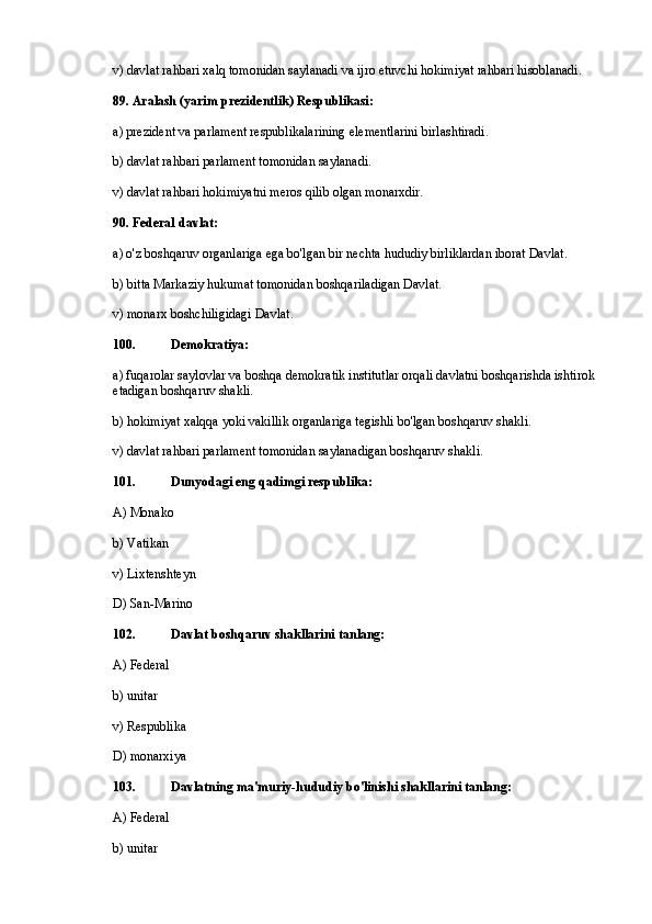 v) davlat rahbari xalq tomonidan saylanadi va ijro etuvchi hokimiyat rahbari hisoblanadi.
89. Aralash (yarim prezidentlik) Respublikasi:
a) prezident va parlament respublikalarining elementlarini birlashtiradi.
b) davlat rahbari parlament tomonidan saylanadi.
v) davlat rahbari hokimiyatni meros qilib olgan monarxdir.
90. Federal davlat:
a) o'z boshqaruv organlariga ega bo'lgan bir nechta hududiy birliklardan iborat Davlat.
b) bitta Markaziy hukumat tomonidan boshqariladigan Davlat.
v) monarx boshchiligidagi Davlat.
100. Demokratiya:
a) fuqarolar saylovlar va boshqa demokratik institutlar orqali davlatni boshqarishda ishtirok 
etadigan boshqaruv shakli.
b) hokimiyat xalqqa yoki vakillik organlariga tegishli bo'lgan boshqaruv shakli.
v) davlat rahbari parlament tomonidan saylanadigan boshqaruv shakli.
101. Dunyodagi eng qadimgi respublika:
A) Monako
b) Vatikan
v) Lixtenshteyn
D) San-Marino
102. Davlat boshqaruv shakllarini tanlang:
A) Federal
b) unitar
v) Respublika
D) monarxiya
103. Davlatning ma'muriy-hududiy bo'linishi shakllarini tanlang:
A) Federal
b) unitar 