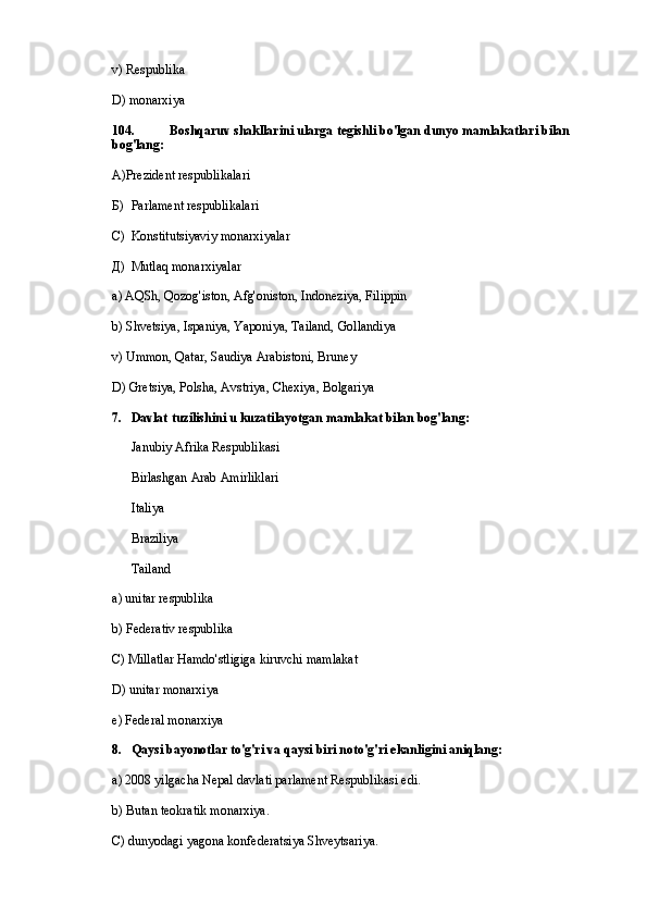v) Respublika
D) monarxiya
104. Boshqaruv shakllarini ularga tegishli bo'lgan dunyo mamlakatlari bilan 
bog'lang:
А)Prezident respublikalari
Б) Parlament respublikalari
С) Konstitutsiyaviy monarxiyalar
Д) Mutlaq monarxiyalar
a) AQSh, Qozog'iston, Afg'oniston, Indoneziya, Filippin
b) Shvetsiya, Ispaniya, Yaponiya, Tailand, Gollandiya
v) Ummon, Qatar, Saudiya Arabistoni, Bruney
D) Gretsiya, Polsha, Avstriya, Chexiya, Bolgariya
7. Davlat tuzilishini u kuzatilayotgan mamlakat bilan bog'lang:
Janubiy Afrika Respublikasi
Birlashgan Arab Amirliklari
Italiya
Braziliya
Tailand
a) unitar respublika
b) Federativ respublika
C) Millatlar Hamdo'stligiga kiruvchi mamlakat
D) unitar monarxiya
e) Federal monarxiya
8. Qaysi bayonotlar to'g'ri va qaysi biri noto'g'ri ekanligini aniqlang:
a) 2008 yilgacha Nepal davlati parlament Respublikasi edi.
b) Butan teokratik monarxiya.
C) dunyodagi yagona konfederatsiya Shveytsariya. 