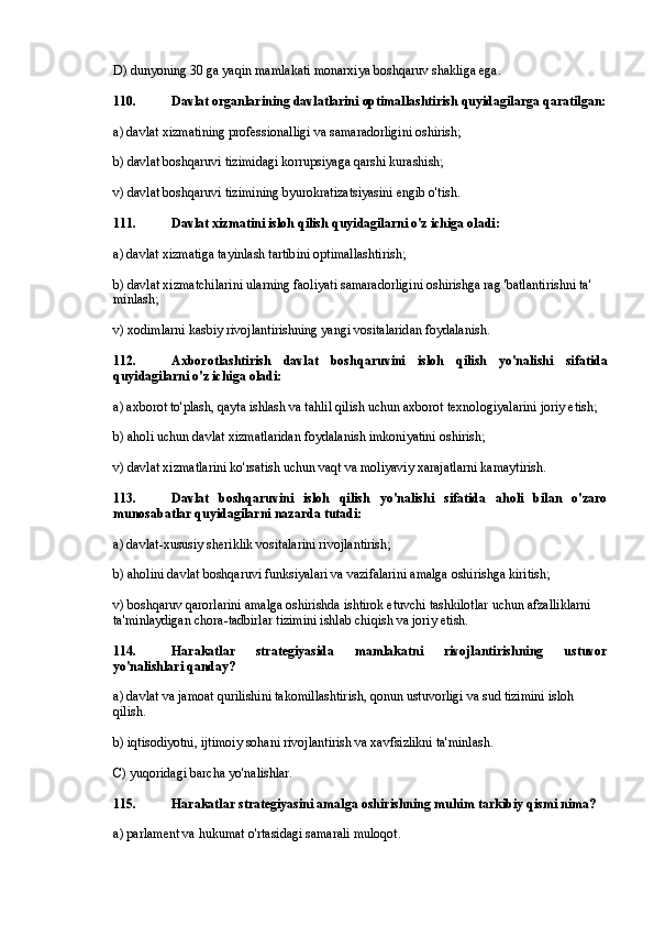 D) dunyoning 30 ga yaqin mamlakati monarxiya boshqaruv shakliga ega.
110. Davlat organlarining davlatlarini optimallashtirish quyidagilarga qaratilgan:
a) davlat xizmatining professionalligi va samaradorligini oshirish;
b) davlat boshqaruvi tizimidagi korrupsiyaga qarshi kurashish;
v) davlat boshqaruvi tizimining byurokratizatsiyasini engib o'tish.
111. Davlat xizmatini isloh qilish quyidagilarni o'z ichiga oladi:
a) davlat xizmatiga tayinlash tartibini optimallashtirish;
b) davlat xizmatchilarini ularning faoliyati samaradorligini oshirishga rag 'batlantirishni ta' 
minlash;
v) xodimlarni kasbiy rivojlantirishning yangi vositalaridan foydalanish.
112. Axborotlashtirish   davlat   boshqaruvini   isloh   qilish   yo'nalishi   sifatida
quyidagilarni o'z ichiga oladi:
a) axborot to'plash, qayta ishlash va tahlil qilish uchun axborot texnologiyalarini joriy etish;
b) aholi uchun davlat xizmatlaridan foydalanish imkoniyatini oshirish;
v) davlat xizmatlarini ko'rsatish uchun vaqt va moliyaviy xarajatlarni kamaytirish.
113. Davlat   boshqaruvini   isloh   qilish   yo'nalishi   sifatida   aholi   bilan   o'zaro
munosabatlar quyidagilarni nazarda tutadi:
a) davlat-xususiy sheriklik vositalarini rivojlantirish;
b) aholini davlat boshqaruvi funksiyalari va vazifalarini amalga oshirishga kiritish;
v) boshqaruv qarorlarini amalga oshirishda ishtirok etuvchi tashkilotlar uchun afzalliklarni 
ta'minlaydigan chora-tadbirlar tizimini ishlab chiqish va joriy etish.
114. Harakatlar   strategiyasida   mamlakatni   rivojlantirishning   ustuvor
yo'nalishlari qanday?
a) davlat va jamoat qurilishini takomillashtirish, qonun ustuvorligi va sud tizimini isloh 
qilish.
b) iqtisodiyotni, ijtimoiy sohani rivojlantirish va xavfsizlikni ta'minlash.
C) yuqoridagi barcha yo'nalishlar.
115. Harakatlar strategiyasini amalga oshirishning muhim tarkibiy qismi nima?
a) parlament va hukumat o'rtasidagi samarali muloqot. 