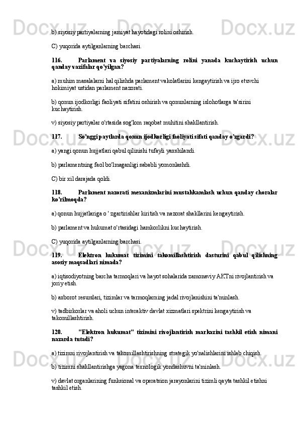 b) siyosiy partiyalarning jamiyat hayotidagi rolini oshirish.
C) yuqorida aytilganlarning barchasi.
116. Parlament   va   siyosiy   partiyalarning   rolini   yanada   kuchaytirish   uchun
qanday vazifalar qo'yilgan?
a) muhim masalalarni hal qilishda parlament vakolatlarini kengaytirish va ijro etuvchi 
hokimiyat ustidan parlament nazorati.
b) qonun ijodkorligi faoliyati sifatini oshirish va qonunlarning islohotlarga ta'sirini 
kuchaytirish.
v) siyosiy partiyalar o'rtasida sog'lom raqobat muhitini shakllantirish.
117. So'nggi paytlarda qonun ijodkorligi faoliyati sifati qanday o'zgardi?
a) yangi qonun hujjatlari qabul qilinishi tufayli yaxshilandi.
b) parlamentning faol bo'lmaganligi sababli yomonlashdi.
C) bir xil darajada qoldi.
118. Parlament nazorati mexanizmlarini  mustahkamlash uchun qanday choralar
ko'rilmoqda?
a) qonun hujjatlariga o ' zgartirishlar kiritish va nazorat shakllarini kengaytirish.
b) parlament va hukumat o'rtasidagi hamkorlikni kuchaytirish.
C) yuqorida aytilganlarning barchasi.
119. Elektron   hukumat   tizimini   takomillashtirish   dasturini   qabul   qilishning
asosiy maqsadlari nimada?
a) iqtisodiyotning barcha tarmoqlari va hayot sohalarida zamonaviy AKTni rivojlantirish va 
joriy etish.
b) axborot resurslari, tizimlar va tarmoqlarning jadal rivojlanishini ta'minlash.
v) tadbirkorlar va aholi uchun interaktiv davlat xizmatlari spektrini kengaytirish va 
takomillashtirish.
120. "Elektron   hukumat"   tizimini   rivojlantirish   markazini   tashkil   etish   nimani
nazarda tutadi?
a) tizimni rivojlantirish va takomillashtirishning strategik yo'nalishlarini ishlab chiqish.
b) tizimni shakllantirishga yagona texnologik yondashuvni ta'minlash.
v) davlat organlarining funksional va operatsion jarayonlarini tizimli qayta tashkil etishni 
tashkil etish. 