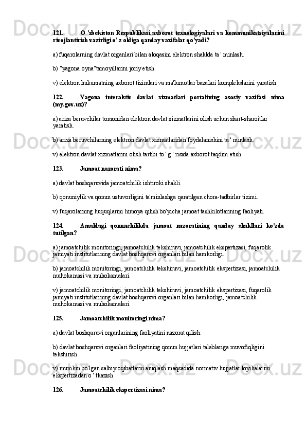 121. O   'zbekiston   Respublikasi   axborot   texnologiyalari   va   kommunikatsiyalarini
rivojlantirish vazirligi o' z oldiga qanday vazifalar qo'yadi?
a) fuqarolarning davlat organlari bilan aloqasini elektron shaklda ta ' minlash.
b) "yagona oyna"tamoyillarini joriy etish.
v) elektron hukumatning axborot tizimlari va ma'lumotlar bazalari komplekslarini yaratish.
122. Yagona   interaktiv   davlat   xizmatlari   portalining   asosiy   vazifasi   nima
(my.gov.uz)?
a) ariza beruvchilar tomonidan elektron davlat xizmatlarini olish uchun shart-sharoitlar 
yaratish.
b) ariza beruvchilarning elektron davlat xizmatlaridan foydalanishini ta ' minlash.
v) elektron davlat xizmatlarini olish tartibi to ' g ' risida axborot taqdim etish.
123. Jamoat nazorati nima?
a) davlat boshqaruvida jamoatchilik ishtiroki shakli.
b) qonuniylik va qonun ustuvorligini ta'minlashga qaratilgan chora-tadbirlar tizimi.
v) fuqarolarning huquqlarini himoya qilish bo'yicha jamoat tashkilotlarining faoliyati.
124. Amaldagi   qonunchilikda   jamoat   nazoratining   qanday   shakllari   ko'zda
tutilgan?
a) jamoatchilik monitoringi, jamoatchilik tekshiruvi, jamoatchilik ekspertizasi, fuqarolik 
jamiyati institutlarining davlat boshqaruvi organlari bilan hamkorligi.
b) jamoatchilik monitoringi, jamoatchilik tekshiruvi, jamoatchilik ekspertizasi, jamoatchilik 
muhokamasi va muhokamalari.
v) jamoatchilik monitoringi, jamoatchilik tekshiruvi, jamoatchilik ekspertizasi, fuqarolik 
jamiyati institutlarining davlat boshqaruvi organlari bilan hamkorligi, jamoatchilik 
muhokamasi va muhokamalari.
125. Jamoatchilik monitoringi nima?
a) davlat boshqaruvi organlarining faoliyatini nazorat qilish.
b) davlat boshqaruvi organlari faoliyatining qonun hujjatlari talablariga muvofiqligini 
tekshirish.
v) mumkin bo'lgan salbiy oqibatlarni aniqlash maqsadida normativ hujjatlar loyihalarini 
ekspertizadan o ' tkazish.
126. Jamoatchilik ekspertizasi nima? 