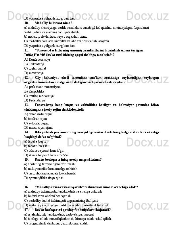 D) yuqorida aytilganlarning barchasi.
10. Mahalliy hukumat nima?
a) mahalliy ahamiyatga molik masalalarni mustaqil hal qilishni ta'minlaydigan fuqarolarni 
tashkil etish va ularning faoliyati shakli.
b) mahalliy davlat hokimiyati organlari tizimi.
C) mahalliy darajada hududlar va aholini boshqarish jarayoni.
D) yuqorida aytilganlarning barchasi.
11. "Suveren davlatlarning umumiy manfaatlarini ta'minlash uchun tuzilgan 
Ittifoqi"ta'rifi davlat tuzilishining qaysi shakliga mos keladi?
A) Konfederatsiya
B) Federatsiya
C) unitar davlat
D) monarxiya
12. Oliy   hokimiyat   aholi   tomonidan   ma'lum   muddatga   saylanadigan   saylangan
organlar tomonidan amalga oshiriladigan boshqaruv shakli deyiladi:
A) parlament monarxiyasi
B) Respublika
C) mutlaq monarxiya
D) Federatsiya
13. Fuqarolarga   keng   huquq   va   erkinliklar   berilgan   va   hokimiyat   qonunlar   bilan
cheklangan siyosiy rejim shakli deyiladi:
A) demokratik rejim
b) totalitar rejim
C) avtoritar rejim
D) monarxiya rejimi
14. Ikki palatali  parlamentning mavjudligi unitar davlatning belgilaridan  biri ekanligi
haqidagi da'vo to'g'rimi?
a) faqat a to'g'ri
b) faqat b  to'g'ri 
C) ikkala bayonot ham to'g'ri
D) ikkala bayonot ham noto'g'ri
15. Davlat boshqaruvining asosiy maqsadi nima?
a) aholining farovonligini ta'minlash.
b) milliy manfaatlarni amalga oshirish.
C) resurslardan samarali foydalanish.
D) qonuniylikka rioya qilish.
16. "Mahalliy o'zini o'zi boshqarish" tushunchasi nimani o'z ichiga oladi?
a) mahalliy hokimiyatni tashkil etish va amalga oshirish.
b) hududlar va aholini boshqarish.
C) mahalliy davlat hokimiyati organlarining faoliyati.
D) mahalliy ahamiyatga molik masalalarni mustaqil hal etish.
17. Davlat boshqaruvi qanday funktsiyalarni bajaradi?
a) rejalashtirish, tashkil etish, motivatsiya, nazorat.
b) tartibga solish, muvofiqlashtirish, hisobga olish, tahlil qilish.
C) prognozlash, dasturlash, monitoring, audit. 