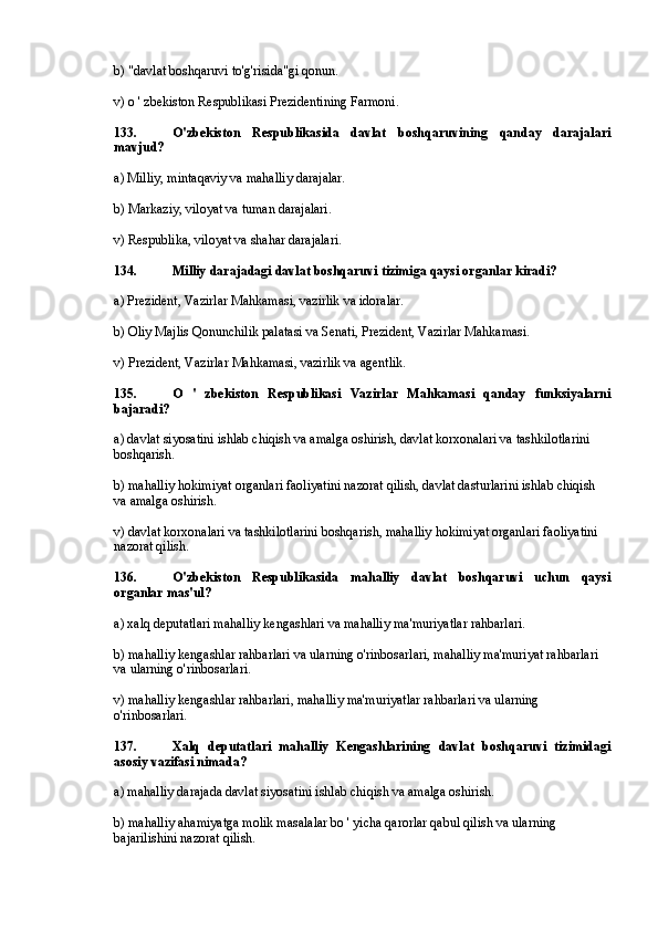 b) "davlat boshqaruvi to'g'risida"gi qonun.
v) o ' zbekiston Respublikasi Prezidentining Farmoni.
133. O'zbekiston   Respublikasida   davlat   boshqaruvining   qanday   darajalari
mavjud?
a) Milliy, mintaqaviy va mahalliy darajalar.
b) Markaziy, viloyat va tuman darajalari.
v) Respublika, viloyat va shahar darajalari.
134. Milliy darajadagi davlat boshqaruvi tizimiga qaysi organlar kiradi?
a) Prezident, Vazirlar Mahkamasi, vazirlik va idoralar.
b) Oliy Majlis Qonunchilik palatasi va Senati, Prezident, Vazirlar Mahkamasi.
v) Prezident, Vazirlar Mahkamasi, vazirlik va agentlik.
135. O   '   zbekiston   Respublikasi   Vazirlar   Mahkamasi   qanday   funksiyalarni
bajaradi?
a) davlat siyosatini ishlab chiqish va amalga oshirish, davlat korxonalari va tashkilotlarini 
boshqarish.
b) mahalliy hokimiyat organlari faoliyatini nazorat qilish, davlat dasturlarini ishlab chiqish 
va amalga oshirish.
v) davlat korxonalari va tashkilotlarini boshqarish, mahalliy hokimiyat organlari faoliyatini 
nazorat qilish.
136. O'zbekiston   Respublikasida   mahalliy   davlat   boshqaruvi   uchun   qaysi
organlar mas'ul?
a) xalq deputatlari mahalliy kengashlari va mahalliy ma'muriyatlar rahbarlari.
b) mahalliy kengashlar rahbarlari va ularning o'rinbosarlari, mahalliy ma'muriyat rahbarlari 
va ularning o'rinbosarlari.
v) mahalliy kengashlar rahbarlari, mahalliy ma'muriyatlar rahbarlari va ularning 
o'rinbosarlari.
137. Xalq   deputatlari   mahalliy   Kengashlarining   davlat   boshqaruvi   tizimidagi
asosiy vazifasi nimada?
a) mahalliy darajada davlat siyosatini ishlab chiqish va amalga oshirish.
b) mahalliy ahamiyatga molik masalalar bo ' yicha qarorlar qabul qilish va ularning 
bajarilishini nazorat qilish. 