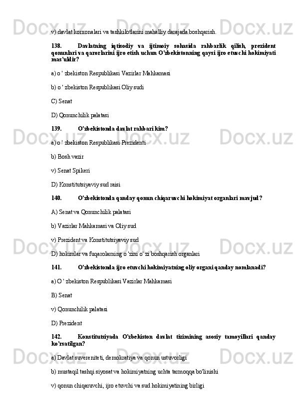 v) davlat korxonalari va tashkilotlarini mahalliy darajada boshqarish.
138. Davlatning   iqtisodiy   va   ijtimoiy   sohasida   rahbarlik   qilish,   prezident
qonunlari va qarorlarini ijro etish uchun O'zbekistonning qaysi ijro etuvchi hokimiyati
mas'uldir?
a) o ' zbekiston Respublikasi Vazirlar Mahkamasi
b) o ' zbekiston Respublikasi Oliy sudi
C) Senat
D) Qonunchilik palatasi
139. O'zbekistonda davlat rahbari kim?
a) o ' zbekiston Respublikasi Prezidenti
b) Bosh vazir
v) Senat Spikeri
D) Konstitutsiyaviy sud raisi
140. O'zbekistonda qanday qonun chiqaruvchi hokimiyat organlari mavjud?
A) Senat va Qonunchilik palatasi
b) Vazirlar Mahkamasi va Oliy sud
v) Prezident va Konstitutsiyaviy sud
D) hokimlar va fuqarolarning o 'zini o' zi boshqarish organlari
141. O'zbekistonda ijro etuvchi hokimiyatning oliy organi qanday nomlanadi?
a) О ' zbekiston Respublikasi Vazirlar Mahkamasi
B) Senat
v) Qonunchilik palatasi
D) Prezident
142. Konstitutsiyada   O'zbekiston   davlat   tizimining   asosiy   tamoyillari   qanday
ko'rsatilgan?
a) Davlat suvereniteti, demokratiya va qonun ustuvorligi
b) mustaqil tashqi siyosat va hokimiyatning uchta tarmoqqa bo'linishi
v) qonun chiqaruvchi, ijro etuvchi va sud hokimiyatining birligi 
