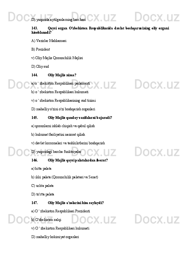 D) yuqorida aytilganlarning barchasi
143. Qaysi   organ   O'zbekiston   Respublikasida   davlat   boshqaruvining   oliy   organi
hisoblanadi?
A) Vazirlar Mahkamasi
B) Prezident
v) Oliy Majlis Qonunchilik Majlisi
D) Oliy sud
144. Oliy Majlis nima?
a) o ' zbekiston Respublikasi parlamenti
b) o ' zbekiston Respublikasi hukumati
v) o ' zbekiston Respublikasining sud tizimi
D) mahalliy o'zini o'zi boshqarish organlari
145. Oliy Majlis qanday vazifalarni bajaradi?
a) qonunlarni ishlab chiqish va qabul qilish
b) hukumat faoliyatini nazorat qilish
v) davlat korxonalari va tashkilotlarini boshqarish
D) yuqoridagi barcha funktsiyalar
146. Oliy Majlis qaysi palatalardan iborat?
a) bitta palata
b) ikki palata (Qonunchilik palatasi va Senat)
C) uchta palata
D) to'rtta palata
147. Oliy Majlis a'zolarini kim saylaydi?
a) О ' zbekiston Respublikasi Prezidenti
b) O'zbekiston xalqi
v) О ' zbekiston Respublikasi hukumati
D) mahalliy hokimiyat organlari 