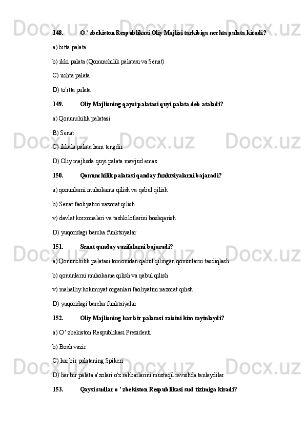 148. O ' zbekiston Respublikasi Oliy Majlisi tarkibiga nechta palata kiradi?
a) bitta palata
b) ikki palata (Qonunchilik palatasi va Senat)
C) uchta palata
D) to'rtta palata
149. Oliy Majlisning qaysi palatasi quyi palata deb ataladi?
a) Qonunchilik palatasi
B) Senat
C) ikkala palata ham tengdir
D) Oliy majlisda quyi palata mavjud emas
150. Qonunchilik palatasi qanday funktsiyalarni bajaradi?
a) qonunlarni muhokama qilish va qabul qilish
b) Senat faoliyatini nazorat qilish
v) davlat korxonalari va tashkilotlarini boshqarish
D) yuqoridagi barcha funktsiyalar
151. Senat qanday vazifalarni bajaradi?
a) Qonunchilik palatasi tomonidan qabul qilingan qonunlarni tasdiqlash
b) qonunlarni muhokama qilish va qabul qilish
v) mahalliy hokimiyat organlari faoliyatini nazorat qilish
D) yuqoridagi barcha funktsiyalar
152. Oliy Majlisning har bir palatasi raisini kim tayinlaydi?
a)  O  ' zbekiston Respublikasi Prezidenti
b) Bosh vazir
C) har bir palataning Spikeri
D) har bir palata a'zolari o'z rahbarlarini mustaqil ravishda tanlaydilar
153. Qaysi sudlar o ' zbekiston Respublikasi sud tizimiga kiradi? 