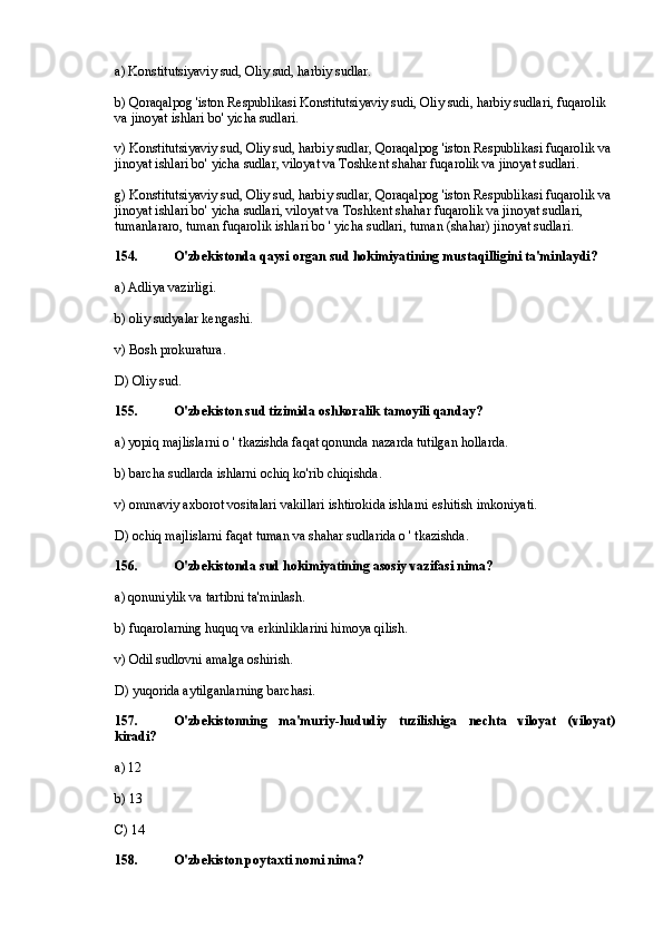 a) Konstitutsiyaviy sud, Oliy sud, harbiy sudlar.
b) Qoraqalpog 'iston Respublikasi Konstitutsiyaviy sudi, Oliy sudi, harbiy sudlari, fuqarolik 
va jinoyat ishlari bo' yicha sudlari.
v) Konstitutsiyaviy sud, Oliy sud, harbiy sudlar, Qoraqalpog 'iston Respublikasi fuqarolik va 
jinoyat ishlari bo' yicha sudlar, viloyat va Toshkent shahar fuqarolik va jinoyat sudlari.
g) Konstitutsiyaviy sud, Oliy sud, harbiy sudlar, Qoraqalpog 'iston Respublikasi fuqarolik va 
jinoyat ishlari bo' yicha sudlari, viloyat va Toshkent shahar fuqarolik va jinoyat sudlari, 
tumanlararo, tuman fuqarolik ishlari bo ' yicha sudlari, tuman (shahar) jinoyat sudlari.
154. O'zbekistonda qaysi organ sud hokimiyatining mustaqilligini ta'minlaydi?
a) Adliya vazirligi.
b) oliy sudyalar kengashi.
v) Bosh prokuratura.
D) Oliy sud.
155. O'zbekiston sud tizimida oshkoralik tamoyili qanday?
a) yopiq majlislarni o ' tkazishda faqat qonunda nazarda tutilgan hollarda.
b) barcha sudlarda ishlarni ochiq ko'rib chiqishda.
v) ommaviy axborot vositalari vakillari ishtirokida ishlarni eshitish imkoniyati.
D) ochiq majlislarni faqat tuman va shahar sudlarida o ' tkazishda.
156. O'zbekistonda sud hokimiyatining asosiy vazifasi nima?
a) qonuniylik va tartibni ta'minlash.
b) fuqarolarning huquq va erkinliklarini himoya qilish.
v) Odil sudlovni amalga oshirish.
D) yuqorida aytilganlarning barchasi.
157. O'zbekistonning   ma'muriy-hududiy   tuzilishiga   nechta   viloyat   (viloyat)
kiradi?
a) 12
b) 13
C) 14
158. O'zbekiston poytaxti nomi nima? 