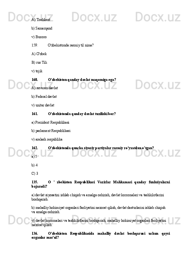 A) Toshkent
b) Samarqand
v) Buxoro
159. O'zbekistonda rasmiy til nima?
A) O'zbek
B) rus Tili
v) tojik
160. O'zbekiston qanday davlat maqomiga ega?
A) suveren davlat
b) Federal davlat
v) unitar davlat
161. O'zbekistonda qanday davlat tuzilishi bor?
a) Prezident Respublikasi
b) parlament Respublikasi
v) aralash respublika
162. O'zbekistonda qancha siyosiy partiyalar rasmiy ro'yxatdan o'tgan?
a) 5
b) 4
C) 3
135. O   '   zbekiston   Respublikasi   Vazirlar   Mahkamasi   qanday   funksiyalarni
bajaradi?
a) davlat siyosatini ishlab chiqish va amalga oshirish, davlat korxonalari va tashkilotlarini 
boshqarish.
b) mahalliy hokimiyat organlari faoliyatini nazorat qilish, davlat dasturlarini ishlab chiqish 
va amalga oshirish.
v) davlat korxonalari va tashkilotlarini boshqarish, mahalliy hokimiyat organlari faoliyatini 
nazorat qilish.
136. O'zbekiston   Respublikasida   mahalliy   davlat   boshqaruvi   uchun   qaysi
organlar mas'ul? 