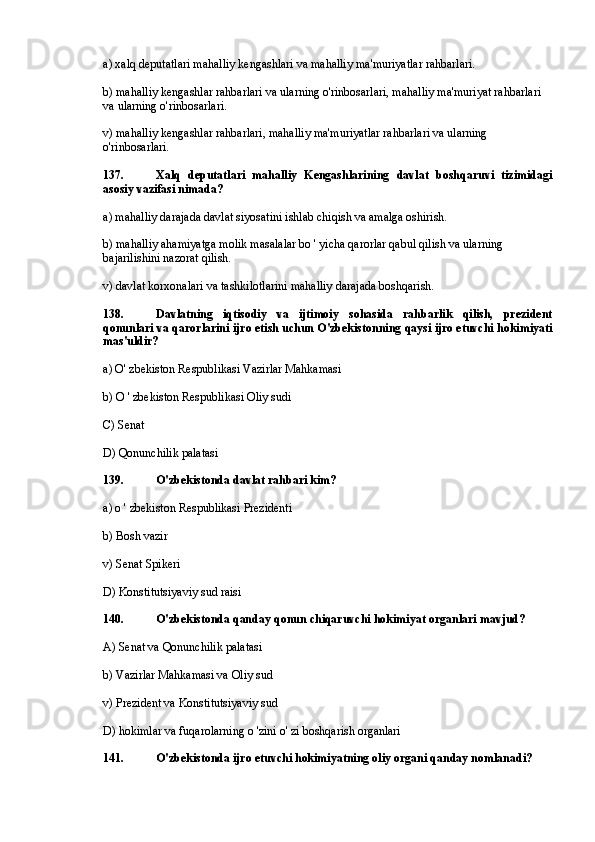 a) xalq deputatlari mahalliy kengashlari va mahalliy ma'muriyatlar rahbarlari.
b) mahalliy kengashlar rahbarlari va ularning o'rinbosarlari, mahalliy ma'muriyat rahbarlari 
va ularning o'rinbosarlari.
v) mahalliy kengashlar rahbarlari, mahalliy ma'muriyatlar rahbarlari va ularning 
o'rinbosarlari.
137. Xalq   deputatlari   mahalliy   Kengashlarining   davlat   boshqaruvi   tizimidagi
asosiy vazifasi nimada?
a) mahalliy darajada davlat siyosatini ishlab chiqish va amalga oshirish.
b) mahalliy ahamiyatga molik masalalar bo ' yicha qarorlar qabul qilish va ularning 
bajarilishini nazorat qilish.
v) davlat korxonalari va tashkilotlarini mahalliy darajada boshqarish.
138. Davlatning   iqtisodiy   va   ijtimoiy   sohasida   rahbarlik   qilish,   prezident
qonunlari va qarorlarini ijro etish uchun O'zbekistonning qaysi ijro etuvchi hokimiyati
mas'uldir?
a) O' zbekiston Respublikasi Vazirlar Mahkamasi
b) O ' zbekiston Respublikasi Oliy sudi
C) Senat
D) Qonunchilik palatasi
139. O'zbekistonda davlat rahbari kim?
a) o ' zbekiston Respublikasi Prezidenti
b) Bosh vazir
v) Senat Spikeri
D) Konstitutsiyaviy sud raisi
140. O'zbekistonda qanday qonun chiqaruvchi hokimiyat organlari mavjud?
A) Senat va Qonunchilik palatasi
b) Vazirlar Mahkamasi va Oliy sud
v) Prezident va Konstitutsiyaviy sud
D) hokimlar va fuqarolarning o 'zini o' zi boshqarish organlari
141. O'zbekistonda ijro etuvchi hokimiyatning oliy organi qanday nomlanadi? 