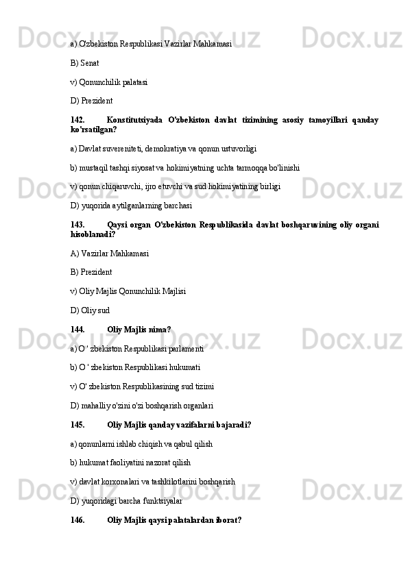 a)  О 'zbekiston Respublikasi Vazirlar Mahkamasi
B) Senat
v) Qonunchilik palatasi
D) Prezident
142. Konstitutsiyada   O'zbekiston   davlat   tizimining   asosiy   tamoyillari   qanday
ko'rsatilgan?
a) Davlat suvereniteti, demokratiya va qonun ustuvorligi
b) mustaqil tashqi siyosat va hokimiyatning uchta tarmoqqa bo'linishi
v) qonun chiqaruvchi, ijro etuvchi va sud hokimiyatining birligi
D) yuqorida aytilganlarning barchasi
143. Qaysi   organ   O'zbekiston   Respublikasida   davlat   boshqaruvining   oliy   organi
hisoblanadi?
A) Vazirlar Mahkamasi
B) Prezident
v) Oliy Majlis Qonunchilik Majlisi
D) Oliy sud
144. Oliy Majlis nima?
a) O ' zbekiston Respublikasi parlamenti
b) O ' zbekiston Respublikasi hukumati
v) O' zbekiston Respublikasining sud tizimi
D) mahalliy o'zini o'zi boshqarish organlari
145. Oliy Majlis qanday vazifalarni bajaradi?
a) qonunlarni ishlab chiqish va qabul qilish
b) hukumat faoliyatini nazorat qilish
v) davlat korxonalari va tashkilotlarini boshqarish
D) yuqoridagi barcha funktsiyalar
146. Oliy Majlis qaysi palatalardan iborat? 