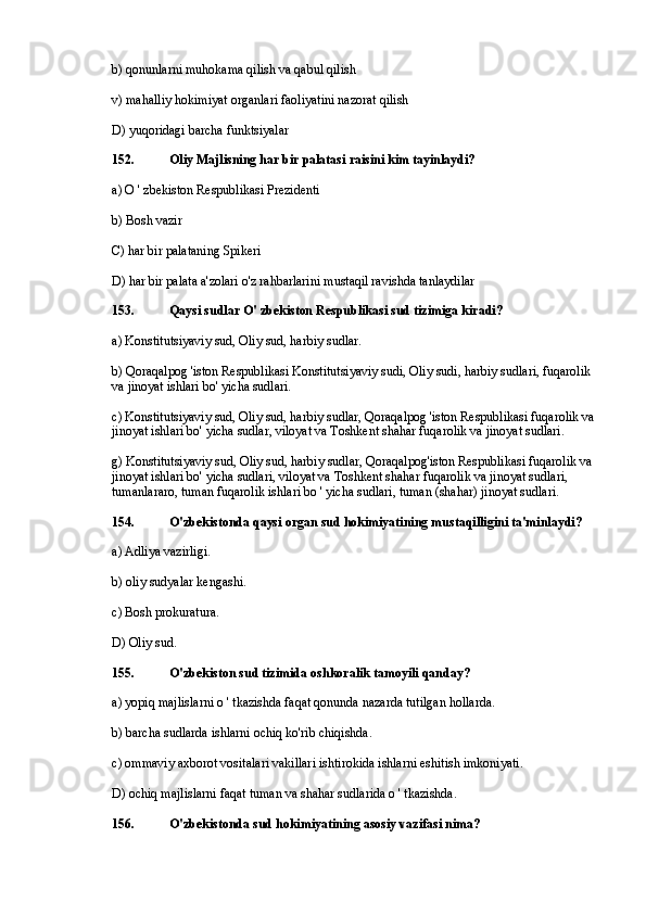 b) qonunlarni muhokama qilish va qabul qilish
v) mahalliy hokimiyat organlari faoliyatini nazorat qilish
D) yuqoridagi barcha funktsiyalar
152. Oliy Majlisning har bir palatasi raisini kim tayinlaydi?
a) O ' zbekiston Respublikasi Prezidenti
b) Bosh vazir
C) har bir palataning Spikeri
D) har bir palata a'zolari o'z rahbarlarini mustaqil ravishda tanlaydilar
153. Qaysi sudlar O' zbekiston Respublikasi sud tizimiga kiradi?
a) Konstitutsiyaviy sud, Oliy sud, harbiy sudlar.
b) Qoraqalpog 'iston Respublikasi Konstitutsiyaviy sudi, Oliy sudi, harbiy sudlari, fuqarolik 
va jinoyat ishlari bo' yicha sudlari.
c) Konstitutsiyaviy sud, Oliy sud, harbiy sudlar, Qoraqalpog 'iston Respublikasi fuqarolik va 
jinoyat ishlari bo' yicha sudlar, viloyat va Toshkent shahar fuqarolik va jinoyat sudlari.
g) Konstitutsiyaviy sud, Oliy sud, harbiy sudlar, Qoraqalpog'iston Respublikasi fuqarolik va 
jinoyat ishlari bo' yicha sudlari, viloyat va Toshkent shahar fuqarolik va jinoyat sudlari, 
tumanlararo, tuman fuqarolik ishlari bo ' yicha sudlari, tuman (shahar) jinoyat sudlari.
154. O'zbekistonda qaysi organ sud hokimiyatining mustaqilligini ta'minlaydi?
a) Adliya vazirligi.
b) oliy sudyalar kengashi.
c) Bosh prokuratura.
D) Oliy sud.
155. O'zbekiston sud tizimida oshkoralik tamoyili qanday?
a) yopiq majlislarni o ' tkazishda faqat qonunda nazarda tutilgan hollarda.
b) barcha sudlarda ishlarni ochiq ko'rib chiqishda.
c) ommaviy axborot vositalari vakillari ishtirokida ishlarni eshitish imkoniyati.
D) ochiq majlislarni faqat tuman va shahar sudlarida o ' tkazishda.
156. O'zbekistonda sud hokimiyatining asosiy vazifasi nima? 