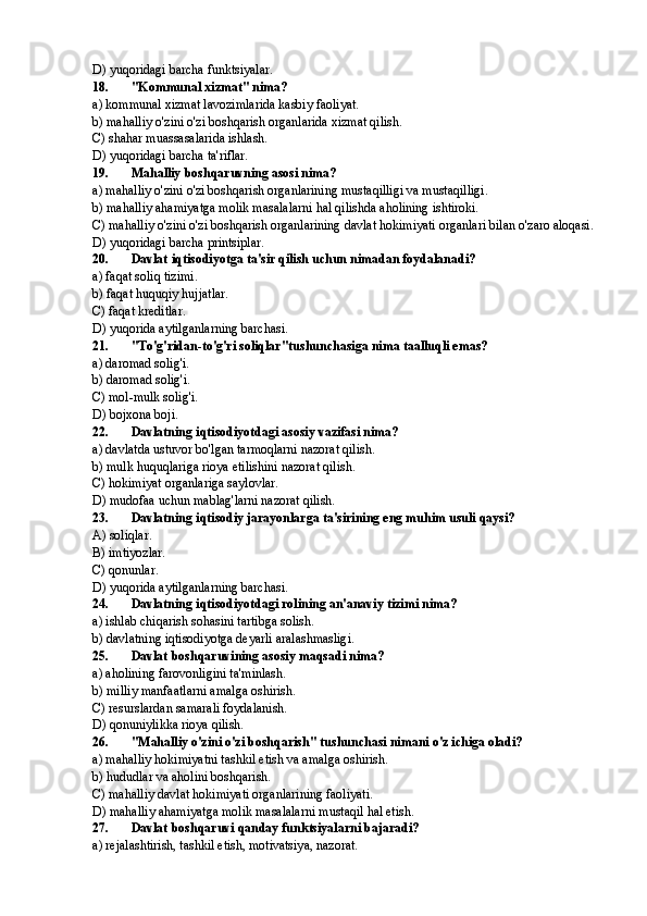 D) yuqoridagi barcha funktsiyalar.
18. "Kommunal xizmat" nima?
a) kommunal xizmat lavozimlarida kasbiy faoliyat.
b) mahalliy o'zini o'zi boshqarish organlarida xizmat qilish.
C) shahar muassasalarida ishlash.
D) yuqoridagi barcha ta'riflar.
19. Mahalliy boshqaruvning asosi nima?
a) mahalliy o'zini o'zi boshqarish organlarining mustaqilligi va mustaqilligi.
b) mahalliy ahamiyatga molik masalalarni hal qilishda aholining ishtiroki.
C) mahalliy o'zini o'zi boshqarish organlarining davlat hokimiyati organlari bilan o'zaro aloqasi.
D) yuqoridagi barcha printsiplar.
20. Davlat iqtisodiyotga ta'sir qilish uchun nimadan foydalanadi?
a) faqat soliq tizimi.
b) faqat huquqiy hujjatlar.
C) faqat kreditlar.
D) yuqorida aytilganlarning barchasi.
21. "To'g'ridan-to'g'ri soliqlar"tushunchasiga nima taalluqli emas?
a) daromad solig'i.
b) daromad solig'i.
C) mol-mulk solig'i.
D) bojxona boji.
22. Davlatning iqtisodiyotdagi asosiy vazifasi nima?
a) davlatda ustuvor bo'lgan tarmoqlarni nazorat qilish.
b) mulk huquqlariga rioya etilishini nazorat qilish.
C) hokimiyat organlariga saylovlar.
D) mudofaa uchun mablag'larni nazorat qilish.
23. Davlatning iqtisodiy jarayonlarga ta'sirining eng muhim usuli qaysi?
A) soliqlar.
B) imtiyozlar.
C) qonunlar.
D) yuqorida aytilganlarning barchasi.
24. Davlatning iqtisodiyotdagi rolining an'anaviy tizimi nima?
a) ishlab chiqarish sohasini tartibga solish.
b) davlatning iqtisodiyotga deyarli aralashmasligi.
25. Davlat boshqaruvining asosiy maqsadi nima?
a) aholining farovonligini ta'minlash.
b) milliy manfaatlarni amalga oshirish.
C) resurslardan samarali foydalanish.
D) qonuniylikka rioya qilish.
26. "Mahalliy o'zini o'zi boshqarish" tushunchasi nimani o'z ichiga oladi?
a) mahalliy hokimiyatni tashkil etish va amalga oshirish.
b) hududlar va aholini boshqarish.
C) mahalliy davlat hokimiyati organlarining faoliyati.
D) mahalliy ahamiyatga molik masalalarni mustaqil hal etish.
27. Davlat boshqaruvi qanday funktsiyalarni bajaradi?
a) rejalashtirish, tashkil etish, motivatsiya, nazorat. 