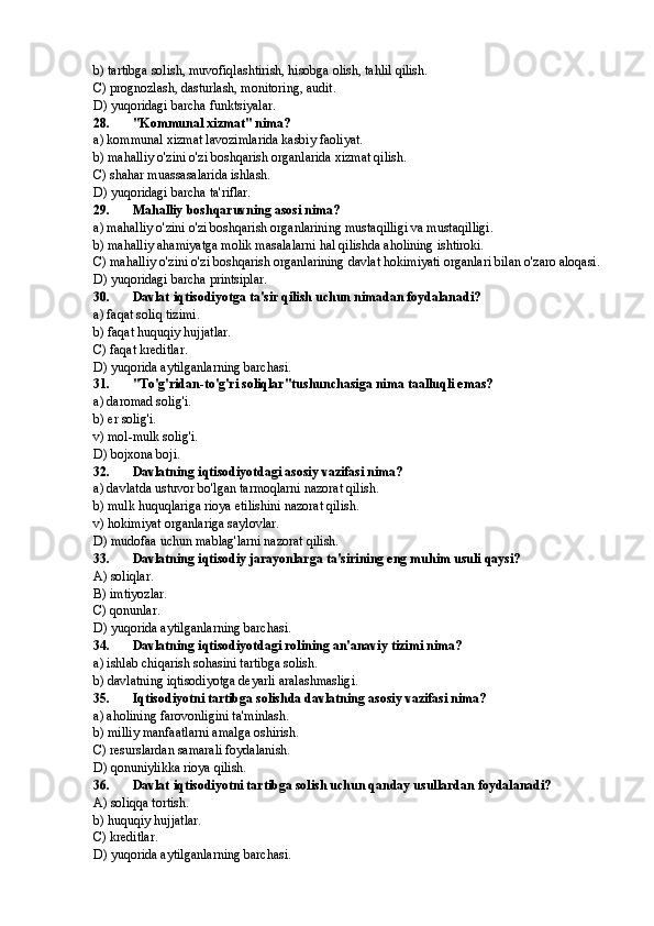 b) tartibga solish, muvofiqlashtirish, hisobga olish, tahlil qilish.
C) prognozlash, dasturlash, monitoring, audit.
D) yuqoridagi barcha funktsiyalar.
28. "Kommunal xizmat" nima?
a) kommunal xizmat lavozimlarida kasbiy faoliyat.
b) mahalliy o'zini o'zi boshqarish organlarida xizmat qilish.
C) shahar muassasalarida ishlash.
D) yuqoridagi barcha ta'riflar.
29. Mahalliy boshqaruvning asosi nima?
a) mahalliy o'zini o'zi boshqarish organlarining mustaqilligi va mustaqilligi.
b) mahalliy ahamiyatga molik masalalarni hal qilishda aholining ishtiroki.
C) mahalliy o'zini o'zi boshqarish organlarining davlat hokimiyati organlari bilan o'zaro aloqasi.
D) yuqoridagi barcha printsiplar.
30. Davlat iqtisodiyotga ta'sir qilish uchun nimadan foydalanadi?
a) faqat soliq tizimi.
b) faqat huquqiy hujjatlar.
C) faqat kreditlar.
D) yuqorida aytilganlarning barchasi.
31. "To'g'ridan-to'g'ri soliqlar"tushunchasiga nima taalluqli emas?
a) daromad solig'i.
b)  er  solig'i.
v) mol-mulk solig'i.
D) bojxona boji.
32. Davlatning iqtisodiyotdagi asosiy vazifasi nima?
a) davlatda ustuvor bo'lgan tarmoqlarni nazorat qilish.
b) mulk huquqlariga rioya etilishini nazorat qilish.
v) hokimiyat organlariga saylovlar.
D) mudofaa uchun mablag'larni nazorat qilish.
33. Davlatning iqtisodiy jarayonlarga ta'sirining eng muhim usuli qaysi?
A) soliqlar.
B) imtiyozlar.
C) qonunlar.
D) yuqorida aytilganlarning barchasi.
34. Davlatning iqtisodiyotdagi rolining an'anaviy tizimi nima?
a) ishlab chiqarish sohasini tartibga solish.
b) davlatning iqtisodiyotga deyarli aralashmasligi.
35. Iqtisodiyotni tartibga solishda davlatning asosiy vazifasi nima?
a) aholining farovonligini ta'minlash.
b) milliy manfaatlarni amalga oshirish.
C) resurslardan samarali foydalanish.
D) qonuniylikka rioya qilish.
36. Davlat iqtisodiyotni tartibga solish uchun qanday usullardan foydalanadi?
A) soliqqa tortish.
b) huquqiy hujjatlar.
C) kreditlar.
D) yuqorida aytilganlarning barchasi. 