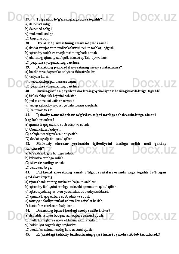 37. To'g'ridan-to'g'ri soliqlarga nima tegishli?
a) daromad solig'i.
b) daromad solig'i.
v) mol-mulk solig'i.
D) bojxona boji.
38. Davlat soliq siyosatining asosiy maqsadi nima?
a) davlat xarajatlarini moliyalashtirish uchun mablag ' yig'ish.
b) iqtisodiy o'sish va rivojlanishni rag'batlantirish.
v) aholining ijtimoiy zaif qatlamlarini qo'llab-quvvatlash.
D) yuqorida aytilganlarning barchasi.
39. Davlatning pul-kredit siyosatining asosiy vositasi nima?
a) kreditlar va depozitlar bo'yicha foiz stavkalari.
b) valyuta kursi.
v) muomaladagi pul massasi hajmi.
D) yuqorida aytilganlarning barchasi.
40. Quyidagilardan qaysi biri davlatning iqtisodiyot sohasidagi vazifalariga tegishli?
a) ishlab chiqarish hajmini oshirish.
b) pul muomalasi ustidan nazorat.
v) tashqi iqtisodiy siyosat yo'nalishlarini aniqlash.
D) hammasi to'g'ri.
41. Iqtisodiy munosabatlarni to'g'ridan-to'g'ri tartibga solish vositalariga nimani 
bog'lash mumkin?
a) qimmatli qog'ozlarni sotib olish va sotish.
b) Qonunchilik faoliyati.
C) soliqlar va yig'imlarni joriy etish.
D) davlat byudjetini qabul qilish.
42. Ma'muriy   choralar   yordamida   iqtisodiyotni   tartibga   solish   usuli   qanday
nomlanadi?
a) to'g'ridan-to'g'ri tartibga solish.
b) bilvosita tartibga solish.
C) bilvosita tartibga solish.
D) hammasi to'g'ri.
43. Pul-kredit   siyosatining   sanab   o'tilgan   vositalari   orasida   unga   tegishli   bo'lmagan
qoidalarni toping:
a) tijorat banklarining zaxiralari hajmini aniqlash.
b) iqtisodiy faoliyatni tartibga soluvchi qonunlarni qabul qilish.
v) iqtisodiyotning ustuvor yo'nalishlarini moliyalashtirish.
D) qimmatli qog'ozlarni sotib olish va sotish.
e) muayyan faoliyat turlari uchun litsenziyalar berish.
f) hisob foiz stavkasini belgilash.
44. Davlatning iqtisodiyotdagi asosiy vazifasi nima?
a) davlatda ustuvor bo'lgan tarmoqlarni nazorat qilish.
b) mulk huquqlariga rioya etilishini nazorat qilish.
v) hokimiyat organlariga saylovlar.
D) mudofaa uchun mablag'larni nazorat qilish.
45. Ro'yxatdagi tashkiliy tuzilmalarning qaysi turlari byurokratik deb tasniflanadi? 