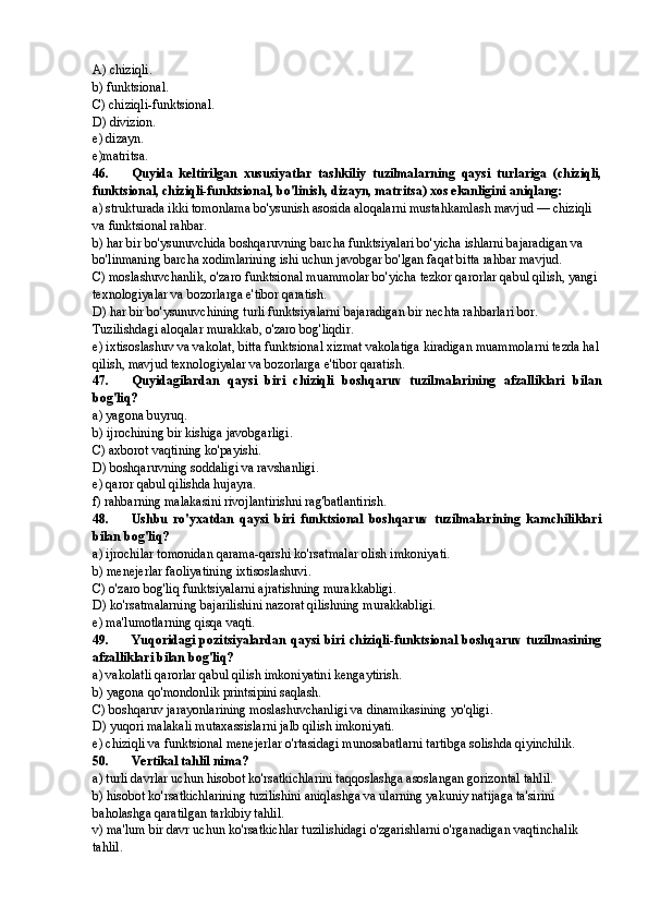 A) chiziqli.
b) funktsional.
C) chiziqli-funktsional.
D) divizion.
e) dizayn.
e)matritsa.
46. Quyida   keltirilgan   xususiyatlar   tashkiliy   tuzilmalarning   qaysi   turlariga   (chiziqli,
funktsional, chiziqli-funktsional, bo'linish, dizayn, matritsa) xos ekanligini aniqlang:
a) strukturada ikki tomonlama bo'ysunish asosida aloqalarni mustahkamlash mavjud — chiziqli 
va funktsional rahbar.
b) har bir bo'ysunuvchida boshqaruvning barcha funktsiyalari bo'yicha ishlarni bajaradigan va 
bo'linmaning barcha xodimlarining ishi uchun javobgar bo'lgan faqat bitta rahbar mavjud.
C) moslashuvchanlik, o'zaro funktsional muammolar bo'yicha tezkor qarorlar qabul qilish, yangi 
texnologiyalar va bozorlarga e'tibor qaratish.
D) har bir bo'ysunuvchining turli funktsiyalarni bajaradigan bir nechta rahbarlari bor. 
Tuzilishdagi aloqalar murakkab, o'zaro bog'liqdir.
e) ixtisoslashuv va vakolat, bitta funktsional xizmat vakolatiga kiradigan muammolarni tezda hal
qilish, mavjud texnologiyalar va bozorlarga e'tibor qaratish.
47. Quyidagilardan   qaysi   biri   chiziqli   boshqaruv   tuzilmalarining   afzalliklari   bilan
bog'liq?
a) yagona buyruq.
b) ijrochining bir kishiga javobgarligi.
C) axborot vaqtining ko'payishi.
D) boshqaruvning soddaligi va ravshanligi.
e) qaror qabul qilishda hujayra.
f) rahbarning malakasini rivojlantirishni rag'batlantirish.
48. Ushbu   ro'yxatdan   qaysi   biri   funktsional   boshqaruv   tuzilmalarining   kamchiliklari
bilan bog'liq?
a) ijrochilar tomonidan qarama-qarshi ko'rsatmalar olish imkoniyati.
b) menejerlar faoliyatining ixtisoslashuvi.
C) o'zaro bog'liq funktsiyalarni ajratishning murakkabligi.
D) ko'rsatmalarning bajarilishini nazorat qilishning murakkabligi.
e) ma'lumotlarning qisqa vaqti.
49. Yuqoridagi  pozitsiyalardan  qaysi  biri  chiziqli-funktsional  boshqaruv tuzilmasining
afzalliklari bilan bog'liq?
a) vakolatli qarorlar qabul qilish imkoniyatini kengaytirish.
b) yagona qo'mondonlik printsipini saqlash.
C) boshqaruv jarayonlarining moslashuvchanligi va dinamikasining yo'qligi.
D) yuqori malakali mutaxassislarni jalb qilish imkoniyati.
e) chiziqli va funktsional menejerlar o'rtasidagi munosabatlarni tartibga solishda qiyinchilik.
50. Vertikal tahlil nima?
a) turli davrlar uchun hisobot ko'rsatkichlarini taqqoslashga asoslangan gorizontal tahlil.
b) hisobot ko'rsatkichlarining tuzilishini aniqlashga va ularning yakuniy natijaga ta'sirini 
baholashga qaratilgan tarkibiy tahlil.
v) ma'lum bir davr uchun ko'rsatkichlar tuzilishidagi o'zgarishlarni o'rganadigan vaqtinchalik 
tahlil. 
