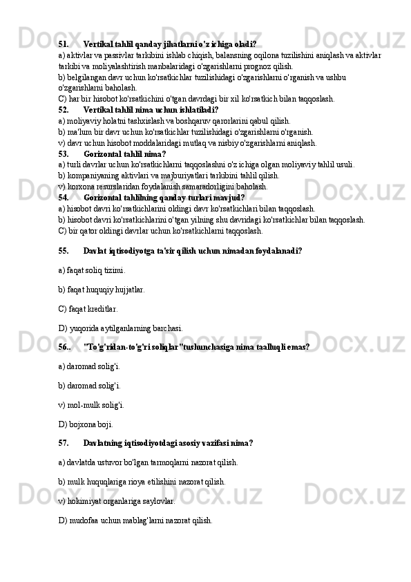 51. Vertikal tahlil qanday jihatlarni o'z ichiga oladi?
a) aktivlar va passivlar tarkibini ishlab chiqish, balansning oqilona tuzilishini aniqlash va aktivlar
tarkibi va moliyalashtirish manbalaridagi o'zgarishlarni prognoz qilish.
b) belgilangan davr uchun ko'rsatkichlar tuzilishidagi o'zgarishlarni o'rganish va ushbu 
o'zgarishlarni baholash.
C) har bir hisobot ko'rsatkichini o'tgan davrdagi bir xil ko'rsatkich bilan taqqoslash.
52. Vertikal tahlil nima uchun ishlatiladi?
a) moliyaviy holatni tashxislash va boshqaruv qarorlarini qabul qilish.
b) ma'lum bir davr uchun ko'rsatkichlar tuzilishidagi o'zgarishlarni o'rganish.
v) davr uchun hisobot moddalaridagi mutlaq va nisbiy o'zgarishlarni aniqlash.
53. Gorizontal tahlil nima?
a) turli davrlar uchun ko'rsatkichlarni taqqoslashni o'z ichiga olgan moliyaviy tahlil usuli.
b) kompaniyaning aktivlari va majburiyatlari tarkibini tahlil qilish.
v) korxona resurslaridan foydalanish samaradorligini baholash.
54. Gorizontal tahlilning qanday turlari mavjud?
a) hisobot davri ko'rsatkichlarini oldingi davr ko'rsatkichlari bilan taqqoslash.
b) hisobot davri ko'rsatkichlarini o'tgan yilning shu davridagi ko'rsatkichlar bilan taqqoslash.
C) bir qator oldingi davrlar uchun ko'rsatkichlarni taqqoslash.
55. Davlat iqtisodiyotga ta'sir qilish uchun nimadan foydalanadi?
a) faqat soliq tizimi.
b) faqat huquqiy hujjatlar.
C) faqat kreditlar.
D) yuqorida aytilganlarning barchasi.
56. . "To'g'ridan-to'g'ri soliqlar"tushunchasiga nima taalluqli emas?
a) daromad solig'i.
b) daromad solig'i.
v) mol-mulk solig'i.
D) bojxona boji.
57. Davlatning iqtisodiyotdagi asosiy vazifasi nima?
a) davlatda ustuvor bo'lgan tarmoqlarni nazorat qilish.
b) mulk huquqlariga rioya etilishini nazorat qilish.
v) hokimiyat organlariga saylovlar.
D) mudofaa uchun mablag'larni nazorat qilish. 