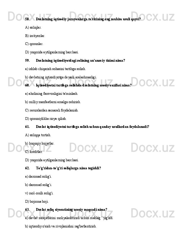 58. Davlatning iqtisodiy jarayonlarga ta'sirining eng muhim usuli qaysi?
A) soliqlar.
B) imtiyozlar.
C) qonunlar.
D) yuqorida aytilganlarning barchasi.
59 . Davlatning iqtisodiyotdagi rolining an'anaviy tizimi nima?
a) ishlab chiqarish sohasini tartibga solish.
b) davlatning iqtisodiyotga deyarli aralashmasligi.
60. Iqtisodiyotni tartibga solishda davlatning asosiy vazifasi nima?
a) aholining farovonligini ta'minlash.
b) milliy manfaatlarni amalga oshirish.
C) resurslardan samarali foydalanish.
D) qonuniylikka rioya qilish.
61. Davlat iqtisodiyotni tartibga solish uchun qanday usullardan foydalanadi?
A) soliqqa tortish.
b) huquqiy hujjatlar.
C) kreditlar.
D) yuqorida aytilganlarning barchasi.
62 . To'g'ridan-to'g'ri soliqlarga nima tegishli?
a) daromad solig'i.
b) daromad solig'i.
v) mol-mulk solig'i.
D) bojxona boji.
63. Davlat soliq siyosatining asosiy maqsadi nima?
a) davlat xarajatlarini moliyalashtirish uchun mablag ' yig'ish.
b) iqtisodiy o'sish va rivojlanishni rag'batlantirish. 
