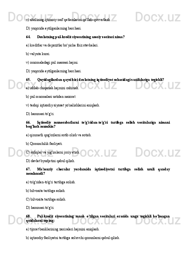 v) aholining ijtimoiy zaif qatlamlarini qo'llab-quvvatlash.
D) yuqorida aytilganlarning barchasi.
64 . Davlatning pul-kredit siyosatining asosiy vositasi nima?
a) kreditlar va depozitlar bo'yicha foiz stavkalari.
b) valyuta kursi.
v) muomaladagi pul massasi hajmi.
D) yuqorida aytilganlarning barchasi.
65. Quyidagilardan qaysi biri davlatning iqtisodiyot sohasidagi vazifalariga tegishli?
a) ishlab chiqarish hajmini oshirish.
b) pul muomalasi ustidan nazorat.
v) tashqi iqtisodiy siyosat yo'nalishlarini aniqlash.
D) hammasi to'g'ri.
66 . Iqtisodiy   munosabatlarni   to'g'ridan-to'g'ri   tartibga   solish   vositalariga   nimani
bog'lash mumkin?
a) qimmatli qog'ozlarni sotib olish va sotish.
b) Qonunchilik faoliyati.
C) soliqlar va yig'imlarni joriy etish.
D) davlat byudjetini qabul qilish.
67. Ma'muriy   choralar   yordamida   iqtisodiyotni   tartibga   solish   usuli   qanday
nomlanadi?
a) to'g'ridan-to'g'ri tartibga solish.
b) bilvosita tartibga solish.
C) bilvosita tartibga solish.
D) hammasi to'g'ri.
68 . Pul-kredit   siyosatining   sanab   o'tilgan   vositalari   orasida   unga   tegishli   bo'lmagan
qoidalarni toping:
a) tijorat banklarining zaxiralari hajmini aniqlash.
b) iqtisodiy faoliyatni tartibga soluvchi qonunlarni qabul qilish. 