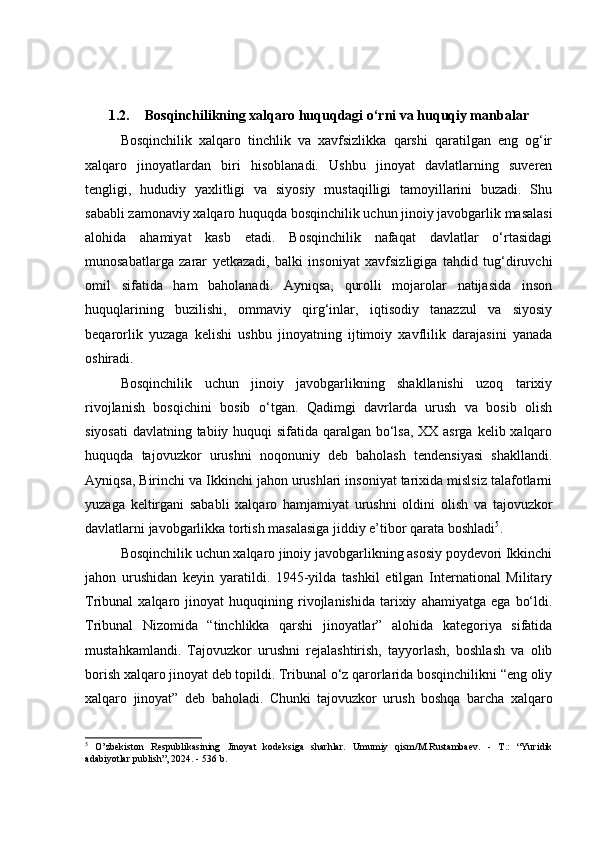 1.2. Bosqinchilikning xalqaro huquqdagi o‘rni va huquqiy manbalar
Bosqinchilik   xalqaro   tinchlik   va   xavfsizlikka   qarshi   qaratilgan   eng   og‘ir
xalqaro   jinoyatlardan   biri   hisoblanadi.   Ushbu   jinoyat   davlatlarning   suveren
tengligi,   hududiy   yaxlitligi   va   siyosiy   mustaqilligi   tamoyillarini   buzadi.   Shu
sababli zamonaviy xalqaro huquqda bosqinchilik uchun jinoiy javobgarlik masalasi
alohida   ahamiyat   kasb   etadi.   Bosqinchilik   nafaqat   davlatlar   o‘rtasidagi
munosabatlarga   zarar   yetkazadi,   balki   insoniyat   xavfsizligiga   tahdid   tug‘diruvchi
omil   sifatida   ham   baholanadi.   Ayniqsa,   qurolli   mojarolar   natijasida   inson
huquqlarining   buzilishi,   ommaviy   qirg‘inlar,   iqtisodiy   tanazzul   va   siyosiy
beqarorlik   yuzaga   kelishi   ushbu   jinoyatning   ijtimoiy   xavflilik   darajasini   yanada
oshiradi.
Bosqinchilik   uchun   jinoiy   javobgarlikning   shakllanishi   uzoq   tarixiy
rivojlanish   bosqichini   bosib   o‘tgan.   Qadimgi   davrlarda   urush   va   bosib   olish
siyosati  davlatning tabiiy huquqi sifatida qaralgan bo‘lsa, XX asrga kelib xalqaro
huquqda   tajovuzkor   urushni   noqonuniy   deb   baholash   tendensiyasi   shakllandi.
Ayniqsa, Birinchi va Ikkinchi jahon urushlari insoniyat tarixida mislsiz talafotlarni
yuzaga   keltirgani   sababli   xalqaro   hamjamiyat   urushni   oldini   olish   va   tajovuzkor
davlatlarni javobgarlikka tortish masalasiga jiddiy e’tibor qarata boshladi 5
.
Bosqinchilik uchun xalqaro jinoiy javobgarlikning asosiy poydevori Ikkinchi
jahon   urushidan   keyin   yaratildi.   1945-yilda   tashkil   etilgan   International   Military
Tribunal   xalqaro   jinoyat   huquqining  rivojlanishida   tarixiy   ahamiyatga   ega   bo‘ldi.
Tribunal   Nizomida   “tinchlikka   qarshi   jinoyatlar”   alohida   kategoriya   sifatida
mustahkamlandi.   Tajovuzkor   urushni   rejalashtirish,   tayyorlash,   boshlash   va   olib
borish xalqaro jinoyat deb topildi. Tribunal o‘z qarorlarida bosqinchilikni “eng oliy
xalqaro   jinoyat”   deb   baholadi.   Chunki   tajovuzkor   urush   boshqa   barcha   xalqaro
5
  O’zbekiston   Respublikasining   Jinoyat   kodeksiga   sharhlar.   Umumiy   qism/M.Rustambaev.   -   T.:   “Yuridik
adabiyotlar publish”, 2024. - 536 b. 