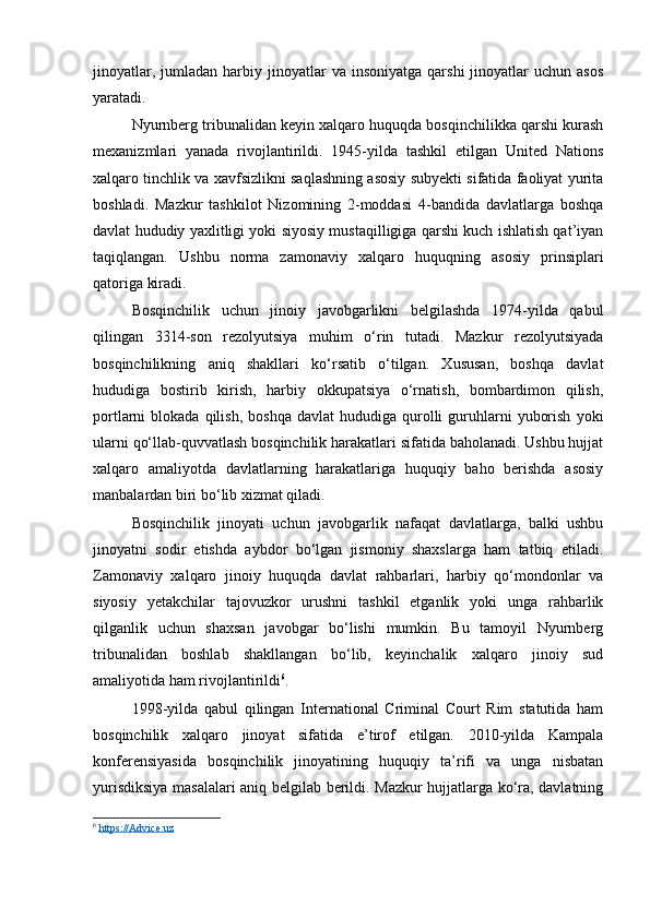 jinoyatlar,  jumladan  harbiy  jinoyatlar   va  insoniyatga  qarshi   jinoyatlar  uchun  asos
yaratadi.
Nyurnberg tribunalidan keyin xalqaro huquqda bosqinchilikka qarshi kurash
mexanizmlari   yanada   rivojlantirildi.   1945-yilda   tashkil   etilgan   United   Nations
xalqaro tinchlik va xavfsizlikni saqlashning asosiy subyekti sifatida faoliyat yurita
boshladi.   Mazkur   tashkilot   Nizomining   2-moddasi   4-bandida   davlatlarga   boshqa
davlat hududiy yaxlitligi yoki siyosiy mustaqilligiga qarshi kuch ishlatish qat’iyan
taqiqlangan.   Ushbu   norma   zamonaviy   xalqaro   huquqning   asosiy   prinsiplari
qatoriga kiradi.
Bosqinchilik   uchun   jinoiy   javobgarlikni   belgilashda   1974-yilda   qabul
qilingan   3314-son   rezolyutsiya   muhim   o‘rin   tutadi.   Mazkur   rezolyutsiyada
bosqinchilikning   aniq   shakllari   ko‘rsatib   o‘tilgan.   Xususan,   boshqa   davlat
hududiga   bostirib   kirish,   harbiy   okkupatsiya   o‘rnatish,   bombardimon   qilish,
portlarni   blokada  qilish,  boshqa  davlat  hududiga  qurolli   guruhlarni   yuborish   yoki
ularni qo‘llab-quvvatlash bosqinchilik harakatlari sifatida baholanadi. Ushbu hujjat
xalqaro   amaliyotda   davlatlarning   harakatlariga   huquqiy   baho   berishda   asosiy
manbalardan biri bo‘lib xizmat qiladi.
Bosqinchilik   jinoyati   uchun   javobgarlik   nafaqat   davlatlarga,   balki   ushbu
jinoyatni   sodir   etishda   aybdor   bo‘lgan   jismoniy   shaxslarga   ham   tatbiq   etiladi.
Zamonaviy   xalqaro   jinoiy   huquqda   davlat   rahbarlari,   harbiy   qo‘mondonlar   va
siyosiy   yetakchilar   tajovuzkor   urushni   tashkil   etganlik   yoki   unga   rahbarlik
qilganlik   uchun   shaxsan   javobgar   bo‘lishi   mumkin.   Bu   tamoyil   Nyurnberg
tribunalidan   boshlab   shakllangan   bo‘lib,   keyinchalik   xalqaro   jinoiy   sud
amaliyotida ham rivojlantirildi 6
.
1998-yilda   qabul   qilingan   International   Criminal   Court   Rim   statutida   ham
bosqinchilik   xalqaro   jinoyat   sifatida   e’tirof   etilgan.   2010-yilda   Kampala
konferensiyasida   bosqinchilik   jinoyatining   huquqiy   ta’rifi   va   unga   nisbatan
yurisdiksiya masalalari aniq belgilab berildi. Mazkur hujjatlarga ko‘ra, davlatning
6
  https://Advice.uz   