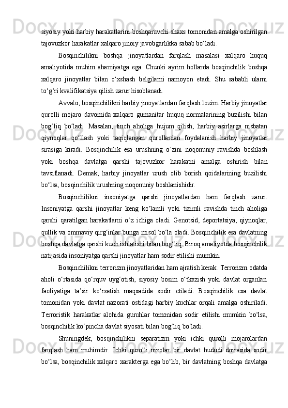 siyosiy yoki harbiy harakatlarini boshqaruvchi shaxs tomonidan amalga oshirilgan
tajovuzkor harakatlar xalqaro jinoiy javobgarlikka sabab bo‘ladi.
Bosqinchilikni   boshqa   jinoyatlardan   farqlash   masalasi   xalqaro   huquq
amaliyotida   muhim   ahamiyatga   ega.   Chunki   ayrim   hollarda   bosqinchilik   boshqa
xalqaro   jinoyatlar   bilan   o‘xshash   belgilarni   namoyon   etadi.   Shu   sababli   ularni
to‘g‘ri kvalifikatsiya qilish zarur hisoblanadi.
Avvalo, bosqinchilikni harbiy jinoyatlardan farqlash lozim. Harbiy jinoyatlar
qurolli   mojaro   davomida   xalqaro   gumanitar   huquq   normalarining   buzilishi   bilan
bog‘liq   bo‘ladi.   Masalan,   tinch   aholiga   hujum   qilish,   harbiy   asirlarga   nisbatan
qiynoqlar   qo‘llash   yoki   taqiqlangan   qurollardan   foydalanish   harbiy   jinoyatlar
sirasiga   kiradi.   Bosqinchilik   esa   urushning   o‘zini   noqonuniy   ravishda   boshlash
yoki   boshqa   davlatga   qarshi   tajovuzkor   harakatni   amalga   oshirish   bilan
tavsiflanadi.   Demak,   harbiy   jinoyatlar   urush   olib   borish   qoidalarining   buzilishi
bo‘lsa, bosqinchilik urushning noqonuniy boshlanishidir.
Bosqinchilikni   insoniyatga   qarshi   jinoyatlardan   ham   farqlash   zarur.
Insoniyatga   qarshi   jinoyatlar   keng   ko‘lamli   yoki   tizimli   ravishda   tinch   aholiga
qarshi   qaratilgan   harakatlarni   o‘z   ichiga   oladi.   Genotsid,   deportatsiya,   qiynoqlar,
qullik va ommaviy qirg‘inlar bunga misol bo‘la oladi. Bosqinchilik esa davlatning
boshqa davlatga qarshi kuch ishlatishi bilan bog‘liq. Biroq amaliyotda bosqinchilik
natijasida insoniyatga qarshi jinoyatlar ham sodir etilishi mumkin.
Bosqinchilikni terrorizm jinoyatlaridan ham ajratish kerak. Terrorizm odatda
aholi   o‘rtasida   qo‘rquv   uyg‘otish,   siyosiy   bosim   o‘tkazish   yoki   davlat   organlari
faoliyatiga   ta’sir   ko‘rsatish   maqsadida   sodir   etiladi.   Bosqinchilik   esa   davlat
tomonidan   yoki   davlat   nazorati   ostidagi   harbiy   kuchlar   orqali   amalga   oshiriladi.
Terroristik   harakatlar   alohida   guruhlar   tomonidan   sodir   etilishi   mumkin   bo‘lsa,
bosqinchilik ko‘pincha davlat siyosati bilan bog‘liq bo‘ladi.
Shuningdek,   bosqinchilikni   separatizm   yoki   ichki   qurolli   mojarolardan
farqlash   ham   muhimdir.   Ichki   qurolli   nizolar   bir   davlat   hududi   doirasida   sodir
bo‘lsa, bosqinchilik xalqaro xarakterga ega bo‘lib, bir davlatning boshqa davlatga 