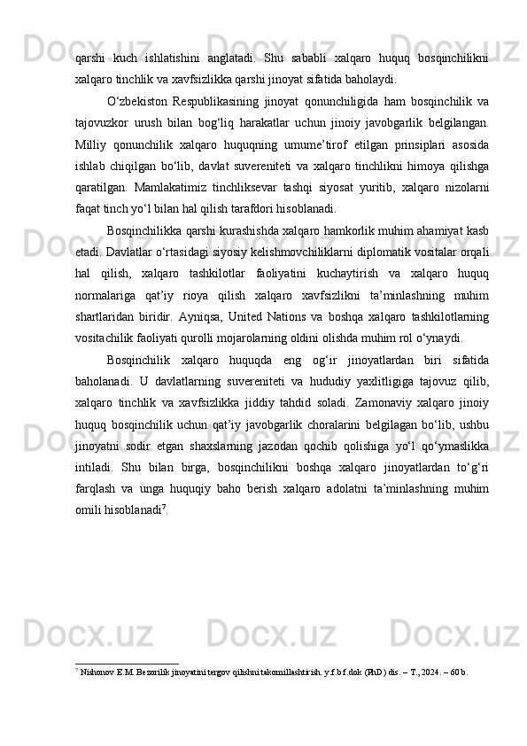 qarshi   kuch   ishlatishini   anglatadi.   Shu   sababli   xalqaro   huquq   bosqinchilikni
xalqaro tinchlik va xavfsizlikka qarshi jinoyat sifatida baholaydi.
O‘zbekiston   Respublikasining   jinoyat   qonunchiligida   ham   bosqinchilik   va
tajovuzkor   urush   bilan   bog‘liq   harakatlar   uchun   jinoiy   javobgarlik   belgilangan.
Milliy   qonunchilik   xalqaro   huquqning   umume’tirof   etilgan   prinsiplari   asosida
ishlab   chiqilgan   bo‘lib,   davlat   suvereniteti   va   xalqaro   tinchlikni   himoya   qilishga
qaratilgan.   Mamlakatimiz   tinchliksevar   tashqi   siyosat   yuritib,   xalqaro   nizolarni
faqat tinch yo‘l bilan hal qilish tarafdori hisoblanadi.
Bosqinchilikka qarshi kurashishda xalqaro hamkorlik muhim ahamiyat kasb
etadi. Davlatlar o‘rtasidagi siyosiy kelishmovchiliklarni diplomatik vositalar orqali
hal   qilish,   xalqaro   tashkilotlar   faoliyatini   kuchaytirish   va   xalqaro   huquq
normalariga   qat’iy   rioya   qilish   xalqaro   xavfsizlikni   ta’minlashning   muhim
shartlaridan   biridir.   Ayniqsa,   United   Nations   va   boshqa   xalqaro   tashkilotlarning
vositachilik faoliyati qurolli mojarolarning oldini olishda muhim rol o‘ynaydi.
Bosqinchilik   xalqaro   huquqda   eng   og‘ir   jinoyatlardan   biri   sifatida
baholanadi.   U   davlatlarning   suvereniteti   va   hududiy   yaxlitligiga   tajovuz   qilib,
xalqaro   tinchlik   va   xavfsizlikka   jiddiy   tahdid   soladi.   Zamonaviy   xalqaro   jinoiy
huquq   bosqinchilik   uchun   qat’iy   javobgarlik   choralarini   belgilagan   bo‘lib,   ushbu
jinoyatni   sodir   etgan   shaxslarning   jazodan   qochib   qolishiga   yo‘l   qo‘ymaslikka
intiladi.   Shu   bilan   birga,   bosqinchilikni   boshqa   xalqaro   jinoyatlardan   to‘g‘ri
farqlash   va   unga   huquqiy   baho   berish   xalqaro   adolatni   ta’minlashning   muhim
omili hisoblanadi 7
.
7
 Nishonov E.M. Bezorilik jinoyatini tergov qilishni takomillashtirish. y.f.b.f.dok (PhD) dis. – T., 2024. – 60 b. 