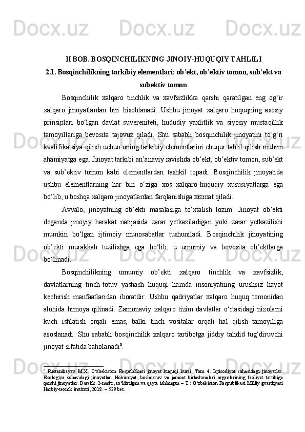 II BOB. BOSQINCHILIKNING JINOIY-HUQUQIY TAHLILI
2.1. Bosqinchilikning tarkibiy elementlari: ob’ekt, ob’ektiv tomon, sub’ekt va
subektiv tomon
Bosqinchilik   xalqaro   tinchlik   va   xavfsizlikka   qarshi   qaratilgan   eng   og‘ir
xalqaro   jinoyatlardan   biri   hisoblanadi.   Ushbu   jinoyat   xalqaro   huquqning   asosiy
prinsiplari   bo‘lgan   davlat   suvereniteti,   hududiy   yaxlitlik   va   siyosiy   mustaqillik
tamoyillariga   bevosita   tajovuz   qiladi.   Shu   sababli   bosqinchilik   jinoyatini   to‘g‘ri
kvalifikatsiya qilish uchun uning tarkibiy elementlarini chuqur tahlil qilish muhim
ahamiyatga ega. Jinoyat tarkibi an’anaviy ravishda ob’ekt, ob’ektiv tomon, sub’ekt
va   sub’ektiv   tomon   kabi   elementlardan   tashkil   topadi.   Bosqinchilik   jinoyatida
ushbu   elementlarning   har   biri   o‘ziga   xos   xalqaro-huquqiy   xususiyatlarga   ega
bo‘lib, u boshqa xalqaro jinoyatlardan farqlanishiga xizmat qiladi.
Avvalo,   jinoyatning   ob’ekti   masalasiga   to‘xtalish   lozim.   Jinoyat   ob’ekti
deganda   jinoyiy   harakat   natijasida   zarar   yetkaziladigan   yoki   zarar   yetkazilishi
mumkin   bo‘lgan   ijtimoiy   munosabatlar   tushuniladi.   Bosqinchilik   jinoyatining
ob’ekti   murakkab   tuzilishga   ega   bo‘lib,   u   umumiy   va   bevosita   ob’ektlarga
bo‘linadi.
Bosqinchilikning   umumiy   ob’ekti   xalqaro   tinchlik   va   xavfsizlik,
davlatlarning   tinch-totuv   yashash   huquqi   hamda   insoniyatning   urushsiz   hayot
kechirish   manfaatlaridan   iboratdir.   Ushbu   qadriyatlar   xalqaro   huquq   tomonidan
alohida   himoya   qilinadi.   Zamonaviy   xalqaro   tizim   davlatlar   o‘rtasidagi   nizolarni
kuch   ishlatish   orqali   emas,   balki   tinch   vositalar   orqali   hal   qilish   tamoyiliga
asoslanadi.   Shu   sababli   bosqinchilik   xalqaro   tartibotga   jiddiy   tahdid   tug‘diruvchi
jinoyat sifatida baholanadi 8
.
8
  Rustambayev   M.X.   O‘zbekiston   Respublikasi   jinoyat   huquqi   kursi.   Tom   4.   Iqtisodiyot   sohasidagi   jinoyatlar.
Ekologiya   sohasidagi   jinoyatlar.   Hokimiyat,   boshqaruv   va   jamoat   birlashmalari   organlarining   faoliyat   tartibiga
qarshi jinoyatlar. Darslik. 2-nashr, to‘ldirilgan va qayta ishlangan – T.: O‘zbekiston Respublikasi Milliy gvardiyasi
Harbiy-texnik instituti, 2018. – 529 bet. 