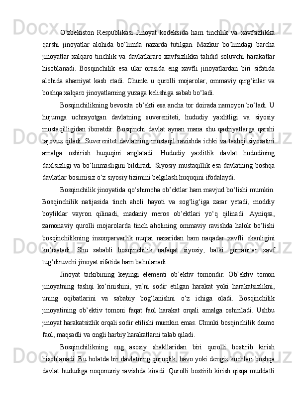 O‘zbekiston   Respublikasi   Jinoyat   kodeksida   ham   tinchlik   va   xavfsizlikka
qarshi   jinoyatlar   alohida   bo‘limda   nazarda   tutilgan.   Mazkur   bo‘limdagi   barcha
jinoyatlar   xalqaro   tinchlik   va   davlatlararo   xavfsizlikka   tahdid   soluvchi   harakatlar
hisoblanadi.   Bosqinchilik   esa   ular   orasida   eng   xavfli   jinoyatlardan   biri   sifatida
alohida   ahamiyat   kasb   etadi.   Chunki   u   qurolli   mojarolar,   ommaviy   qirg‘inlar   va
boshqa xalqaro jinoyatlarning yuzaga kelishiga sabab bo‘ladi.
Bosqinchilikning bevosita ob’ekti esa ancha tor doirada namoyon bo‘ladi. U
hujumga   uchrayotgan   davlatning   suvereniteti,   hududiy   yaxlitligi   va   siyosiy
mustaqilligidan   iboratdir.   Bosqinchi   davlat   aynan   mana   shu   qadriyatlarga   qarshi
tajovuz qiladi. Suverenitet  davlatning mustaqil  ravishda ichki  va tashqi  siyosatini
amalga   oshirish   huquqini   anglatadi.   Hududiy   yaxlitlik   davlat   hududining
daxlsizligi va bo‘linmasligini bildiradi. Siyosiy mustaqillik esa davlatning boshqa
davlatlar bosimisiz o‘z siyosiy tizimini belgilash huquqini ifodalaydi.
Bosqinchilik jinoyatida qo‘shimcha ob’ektlar ham mavjud bo‘lishi mumkin.
Bosqinchilik   natijasida   tinch   aholi   hayoti   va   sog‘lig‘iga   zarar   yetadi,   moddiy
boyliklar   vayron   qilinadi,   madaniy   meros   ob’ektlari   yo‘q   qilinadi.   Ayniqsa,
zamonaviy   qurolli   mojarolarda   tinch   aholining   ommaviy   ravishda   halok   bo‘lishi
bosqinchilikning   insonparvarlik   nuqtai   nazaridan   ham   naqadar   xavfli   ekanligini
ko‘rsatadi.   Shu   sababli   bosqinchilik   nafaqat   siyosiy,   balki   gumanitar   xavf
tug‘diruvchi jinoyat sifatida ham baholanadi.
Jinoyat   tarkibining   keyingi   elementi   ob’ektiv   tomondir.   Ob’ektiv   tomon
jinoyatning   tashqi   ko‘rinishini,   ya’ni   sodir   etilgan   harakat   yoki   harakatsizlikni,
uning   oqibatlarini   va   sababiy   bog‘lanishni   o‘z   ichiga   oladi.   Bosqinchilik
jinoyatining   ob’ektiv   tomoni   faqat   faol   harakat   orqali   amalga   oshiriladi.   Ushbu
jinoyat harakatsizlik orqali sodir etilishi mumkin emas. Chunki bosqinchilik doimo
faol, maqsadli va ongli harbiy harakatlarni talab qiladi.
Bosqinchilikning   eng   asosiy   shakllaridan   biri   qurolli   bostirib   kirish
hisoblanadi. Bu holatda bir davlatning quruqlik, havo yoki dengiz kuchlari boshqa
davlat hududiga noqonuniy ravishda kiradi. Qurolli  bostirib kirish qisqa muddatli 
