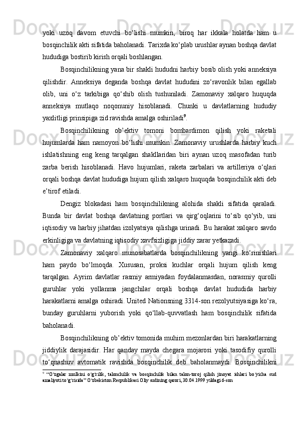 yoki   uzoq   davom   etuvchi   bo‘lishi   mumkin,   biroq   har   ikkala   holatda   ham   u
bosqinchilik akti sifatida baholanadi. Tarixda ko‘plab urushlar aynan boshqa davlat
hududiga bostirib kirish orqali boshlangan.
Bosqinchilikning yana bir shakli hududni harbiy bosib olish yoki anneksiya
qilishdir.   Anneksiya   deganda   boshqa   davlat   hududini   zo‘ravonlik   bilan   egallab
olib,   uni   o‘z   tarkibiga   qo‘shib   olish   tushuniladi.   Zamonaviy   xalqaro   huquqda
anneksiya   mutlaqo   noqonuniy   hisoblanadi.   Chunki   u   davlatlarning   hududiy
yaxlitligi prinsipiga zid ravishda amalga oshiriladi 9
.
Bosqinchilikning   ob’ektiv   tomoni   bombardimon   qilish   yoki   raketali
hujumlarda   ham   namoyon   bo‘lishi   mumkin.   Zamonaviy   urushlarda   harbiy   kuch
ishlatishning   eng   keng   tarqalgan   shakllaridan   biri   aynan   uzoq   masofadan   turib
zarba   berish   hisoblanadi.   Havo   hujumlari,   raketa   zarbalari   va   artilleriya   o‘qlari
orqali boshqa davlat hududiga hujum qilish xalqaro huquqda bosqinchilik akti deb
e’tirof etiladi.
Dengiz   blokadasi   ham   bosqinchilikning   alohida   shakli   sifatida   qaraladi.
Bunda   bir   davlat   boshqa   davlatning   portlari   va   qirg‘oqlarini   to‘sib   qo‘yib,   uni
iqtisodiy va harbiy jihatdan izolyatsiya qilishga urinadi. Bu harakat xalqaro savdo
erkinligiga va davlatning iqtisodiy xavfsizligiga jiddiy zarar yetkazadi.
Zamonaviy   xalqaro   munosabatlarda   bosqinchilikning   yangi   ko‘rinishlari
ham   paydo   bo‘lmoqda.   Xususan,   proksi   kuchlar   orqali   hujum   qilish   keng
tarqalgan.   Ayrim   davlatlar   rasmiy   armiyadan   foydalanmasdan,   norasmiy   qurolli
guruhlar   yoki   yollanma   jangchilar   orqali   boshqa   davlat   hududida   harbiy
harakatlarni amalga oshiradi. United Nationsning 3314-son rezolyutsiyasiga ko‘ra,
bunday   guruhlarni   yuborish   yoki   qo‘llab-quvvatlash   ham   bosqinchilik   sifatida
baholanadi.
Bosqinchilikning ob’ektiv tomonida muhim mezonlardan biri harakatlarning
jiddiylik   darajasidir.   Har   qanday   mayda   chegara   mojarosi   yoki   tasodifiy   qurolli
to‘qnashuv   avtomatik   ravishda   bosqinchilik   deb   baholanmaydi.   Bosqinchilikni
9
  “O zgalar   mulkini   o g rilik,   talonchilik   va   bosqinchilik   bilan   talon-toroj   qilish   jinoyat   ishlari   bo yicha   sudʻ ʻ ʻ ʻ
amaliyoti to g risida” O zbekiston Respublikasi Oliy sudining qarori, 30.04.1999 yildagi 6-son	
ʻ ʻ ʻ 