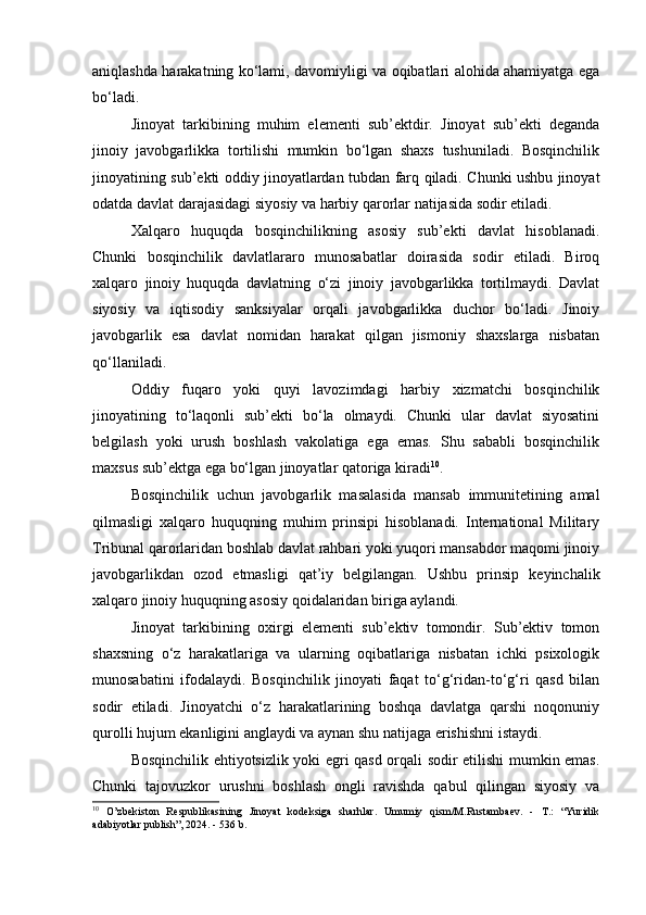 aniqlashda harakatning ko‘lami, davomiyligi va oqibatlari alohida ahamiyatga ega
bo‘ladi.
Jinoyat   tarkibining   muhim   elementi   sub’ektdir.   Jinoyat   sub’ekti   deganda
jinoiy   javobgarlikka   tortilishi   mumkin   bo‘lgan   shaxs   tushuniladi.   Bosqinchilik
jinoyatining sub’ekti oddiy jinoyatlardan tubdan farq qiladi. Chunki ushbu jinoyat
odatda davlat darajasidagi siyosiy va harbiy qarorlar natijasida sodir etiladi.
Xalqaro   huquqda   bosqinchilikning   asosiy   sub’ekti   davlat   hisoblanadi.
Chunki   bosqinchilik   davlatlararo   munosabatlar   doirasida   sodir   etiladi.   Biroq
xalqaro   jinoiy   huquqda   davlatning   o‘zi   jinoiy   javobgarlikka   tortilmaydi.   Davlat
siyosiy   va   iqtisodiy   sanksiyalar   orqali   javobgarlikka   duchor   bo‘ladi.   Jinoiy
javobgarlik   esa   davlat   nomidan   harakat   qilgan   jismoniy   shaxslarga   nisbatan
qo‘llaniladi.
Oddiy   fuqaro   yoki   quyi   lavozimdagi   harbiy   xizmatchi   bosqinchilik
jinoyatining   to‘laqonli   sub’ekti   bo‘la   olmaydi.   Chunki   ular   davlat   siyosatini
belgilash   yoki   urush   boshlash   vakolatiga   ega   emas.   Shu   sababli   bosqinchilik
maxsus sub’ektga ega bo‘lgan jinoyatlar qatoriga kiradi 10
.
Bosqinchilik   uchun   javobgarlik   masalasida   mansab   immunitetining   amal
qilmasligi   xalqaro   huquqning   muhim   prinsipi   hisoblanadi.   International   Military
Tribunal qarorlaridan boshlab davlat rahbari yoki yuqori mansabdor maqomi jinoiy
javobgarlikdan   ozod   etmasligi   qat’iy   belgilangan.   Ushbu   prinsip   keyinchalik
xalqaro jinoiy huquqning asosiy qoidalaridan biriga aylandi.
Jinoyat   tarkibining   oxirgi   elementi   sub’ektiv   tomondir.   Sub’ektiv   tomon
shaxsning   o‘z   harakatlariga   va   ularning   oqibatlariga   nisbatan   ichki   psixologik
munosabatini   ifodalaydi.   Bosqinchilik   jinoyati   faqat   to‘g‘ridan-to‘g‘ri   qasd   bilan
sodir   etiladi.   Jinoyatchi   o‘z   harakatlarining   boshqa   davlatga   qarshi   noqonuniy
qurolli hujum ekanligini anglaydi va aynan shu natijaga erishishni istaydi.
Bosqinchilik ehtiyotsizlik yoki egri qasd orqali sodir etilishi mumkin emas.
Chunki   tajovuzkor   urushni   boshlash   ongli   ravishda   qabul   qilingan   siyosiy   va
10
  O’zbekiston   Respublikasining   Jinoyat   kodeksiga   sharhlar.   Umumiy   qism/M.Rustambaev.   -   T.:   “Yuridik
adabiyotlar publish”, 2024. - 536 b. 