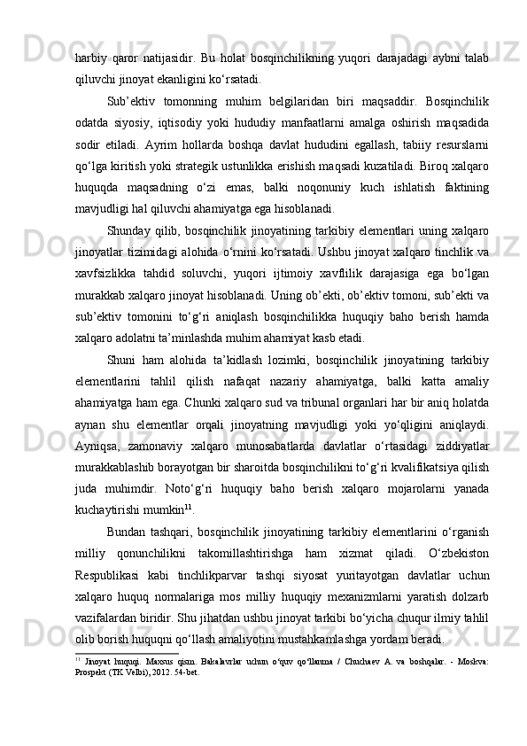 harbiy   qaror   natijasidir.   Bu   holat   bosqinchilikning   yuqori   darajadagi   aybni   talab
qiluvchi jinoyat ekanligini ko‘rsatadi.
Sub’ektiv   tomonning   muhim   belgilaridan   biri   maqsaddir.   Bosqinchilik
odatda   siyosiy,   iqtisodiy   yoki   hududiy   manfaatlarni   amalga   oshirish   maqsadida
sodir   etiladi.   Ayrim   hollarda   boshqa   davlat   hududini   egallash,   tabiiy   resurslarni
qo‘lga kiritish yoki strategik ustunlikka erishish maqsadi kuzatiladi. Biroq xalqaro
huquqda   maqsadning   o‘zi   emas,   balki   noqonuniy   kuch   ishlatish   faktining
mavjudligi hal qiluvchi ahamiyatga ega hisoblanadi.
Shunday   qilib,   bosqinchilik   jinoyatining   tarkibiy   elementlari   uning   xalqaro
jinoyatlar  tizimidagi  alohida  o‘rnini  ko‘rsatadi.  Ushbu   jinoyat   xalqaro  tinchlik  va
xavfsizlikka   tahdid   soluvchi,   yuqori   ijtimoiy   xavflilik   darajasiga   ega   bo‘lgan
murakkab xalqaro jinoyat hisoblanadi. Uning ob’ekti, ob’ektiv tomoni, sub’ekti va
sub’ektiv   tomonini   to‘g‘ri   aniqlash   bosqinchilikka   huquqiy   baho   berish   hamda
xalqaro adolatni ta’minlashda muhim ahamiyat kasb etadi.
Shuni   ham   alohida   ta’kidlash   lozimki,   bosqinchilik   jinoyatining   tarkibiy
elementlarini   tahlil   qilish   nafaqat   nazariy   ahamiyatga,   balki   katta   amaliy
ahamiyatga ham ega. Chunki xalqaro sud va tribunal organlari har bir aniq holatda
aynan   shu   elementlar   orqali   jinoyatning   mavjudligi   yoki   yo‘qligini   aniqlaydi.
Ayniqsa,   zamonaviy   xalqaro   munosabatlarda   davlatlar   o‘rtasidagi   ziddiyatlar
murakkablashib borayotgan bir sharoitda bosqinchilikni to‘g‘ri kvalifikatsiya qilish
juda   muhimdir.   Noto‘g‘ri   huquqiy   baho   berish   xalqaro   mojarolarni   yanada
kuchaytirishi mumkin 11
.
Bundan   tashqari,   bosqinchilik   jinoyatining   tarkibiy   elementlarini   o‘rganish
milliy   qonunchilikni   takomillashtirishga   ham   xizmat   qiladi.   O‘zbekiston
Respublikasi   kabi   tinchlikparvar   tashqi   siyosat   yuritayotgan   davlatlar   uchun
xalqaro   huquq   normalariga   mos   milliy   huquqiy   mexanizmlarni   yaratish   dolzarb
vazifalardan biridir. Shu jihatdan ushbu jinoyat tarkibi bo‘yicha chuqur ilmiy tahlil
olib borish huquqni qo‘llash amaliyotini mustahkamlashga yordam beradi.
11
  Jinoyat   huquqi.   Maxsus   qism.   Bakalavrlar   uchun   o‘quv   qo‘llanma   /   Chuchaev   A.   va   boshqalar.   -   Moskva:
Prospekt (TK Velbi), 2012. 54-bet. 