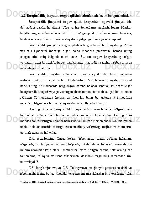2.2. Bosqinchilik jinoyatini tergov qilishda isbotlanishi lozim bo‘lgan holatlar
Bosqinchilik   jinoyatini   tergov   qilish   jarayonida   tergovchi   jinoyat   ishi
doirasidagi   barcha   holatlarni   to‘liq   va   har   tomonlama   aniqlashi   lozim.   Mazkur
holatlarning   ayrimlari   isbotlanishi   lozim   bo‘lgan   predmet   elementlarini   ifodalasa,
boshqalari esa yordamchi yoki oraliq ahamiyatga ega funksiyalarni bajaradi.
Bosqinchilik   jinoyatini   tergov   qilishda   tergovchi   ushbu   jinoyatning   o‘ziga
xos   xususiyatlarini   inobatga   olgan   holda   isbotlash   predmetini   hamda   uning
chegaralarini   aniq   belgilab   olishi   zarur.   Bu   esa   tergov   jarayonining   to‘g‘ri
yo‘naltirilishini ta’minlab, tergov harakatlarini  maqsadli  va izchil  tartibda amalga
oshirishga xizmat qiladi.
Bosqinchilik   jinoyatini   sodir   etgan   shaxsni   aybdor   deb   topish   va   unga
nisbatan   hukm   chiqarish   uchun   O‘zbekiston   Respublikasi   Jinoyat-protsessual
kodeksining   82-moddasida   belgilangan   barcha   holatlar   isbotlanishi   shart.   Agar
bosqinchilik jinoyati voyaga yetmagan shaxs tomonidan sodir etilgan bo‘lsa, unda
JPKning   82-moddasida   ko‘rsatilgan   holatlar   bilan   bir   qatorda   548-moddada
nazarda tutilgan holatlar ham aniqlanishi va isbotlanishi lozim 12
.
Shuningdek,   agar   bosqinchilik   jinoyati   aqli   noraso   holatda   bo‘lgan   shaxs
tomonidan   sodir   etilgan   bo‘lsa,   u   holda   Jinoyat-protsessual   kodeksining   566-
moddasida ko‘rsatilgan holatlar ham isbotlanishi zarur hisoblanadi. Chunki aynan
ushbu   holatlar   asosida   shaxsga   nisbatan   tibbiy   yo‘sindagi   majburlov   choralarini
qo‘llash masalasi hal etiladi.
E.A.   Abzalovning   fikriga   ko‘ra,   “isbotlanishi   lozim   bo‘lgan   holatlarni
o‘rganish,   ish   bo‘yicha   dalillarni   to‘plash,   tekshirish   va   baholash   masalalarida
muhim   ahamiyat   kasb   etadi.   Isbotlanishi   lozim   bo‘lgan   barcha   holatlarning   har
tomonlama,   to‘liq   va   xolisona   tekshirilishi   dastlabki   tergovning   samaradorligini
ta’minlaydi”¹.
Z.F.   Inog‘omjonova   va   G.Z.   To‘laganova   esa   jinoyat   protsessida   dalil   va
isbotlanishi   lozim   bo‘lgan   holatlar   eng   muhim   masalalardan   biri   ekanligini,   ular
12
 Nishonov E.M. Bezorilik jinoyatini tergov qilishni takomillashtirish. y.f.b.f.dok (PhD) dis. – T., 2024. – 60 b. 