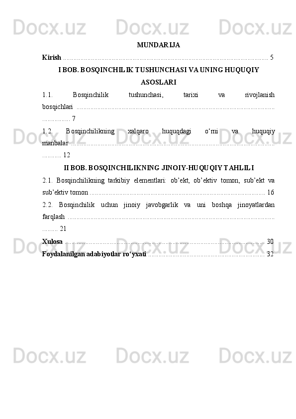 MUNDARIJA
Kirish  ...................................................................................................................... 5
I BOB. BOSQINCHILIK TUSHUNCHASI VA UNING HUQUQIY
ASOSLARI
1.1.   Bosqinchilik   tushunchasi,   tarixi   va   rivojlanish
bosqichlari   ..................................................................................................................
................ 7
1.2.   Bosqinchilikning   xalqaro   huquqdagi   o‘rni   va   huquqiy
manbalar   .....................................................................................................................
........... 12
II BOB. BOSQINCHILIKNING JINOIY-HUQUQIY TAHLILI
2.1.   Bosqinchilikning   tarkibiy   elementlari:   ob’ekt,   ob’ektiv   tomon,   sub’ekt   va
sub’ektiv tomon ..................................................................................................... 16
2.2.   Bosqinchilik   uchun   jinoiy   javobgarlik   va   uni   boshqa   jinoyatlardan
farqlash   .......................................................................................................................
......... 21
Xulosa  ................................................................................................................... 30
Foydalanilgan adabiyotlar ro‘yxati  ................................................................... 32 