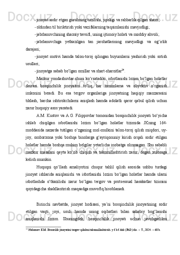 - jinoyat sodir etgan guruhning tuzilishi, jipsligi va rahbarlik qilgan shaxs;
- oldindan til biriktirish yoki vazifalarning taqsimlanishi mavjudligi;
- jabrlanuvchining shaxsiy tavsifi, uning ijtimoiy holati va moddiy ahvoli;
- jabrlanuvchiga   yetkazilgan   tan   jarohatlarining   mavjudligi   va   og‘irlik
darajasi;
- jinoyat   motivi   hamda   talon-toroj   qilingan   buyumlarni   yashirish   yoki   sotish
usullari;
- jinoyatga sabab bo‘lgan omillar va shart-sharoitlar 14
.
Mazkur yondashuvlar shuni ko‘rsatadiki, isbotlanishi lozim bo‘lgan holatlar
doirasi   bosqinchilik   jinoyatini   to‘liq,   har   tomonlama   va   obyektiv   o‘rganish
imkonini   beradi.   Bu   esa   tergov   organlariga   jinoyatning   haqiqiy   manzarasini
tiklash,   barcha   ishtirokchilarni   aniqlash   hamda   adolatli   qaror   qabul   qilish   uchun
zarur huquqiy asos yaratadi.
A.M. Kustov va A.G. Filippovlar  tomonidan bosqinchilik jinoyati  bo‘yicha
ishlab   chiqilgan   isbotlanishi   lozim   bo‘lgan   holatlar   tizimida   JKning   164-
moddasida nazarda tutilgan o‘zganing mol-mulkini talon-toroj qilish miqdori, uy-
joy,   omborxona   yoki   boshqa   binolarga   g‘ayriqonuniy   kirish   orqali   sodir   etilgan
holatlar hamda boshqa muhim belgilar yetarlicha inobatga olinmagan. Shu sababli
mazkur   masalani   qayta   ko‘rib   chiqish   va   takomillashtirish   zarur,   degan   xulosaga
kelish mumkin.
Huquqni   qo‘llash   amaliyotini   chuqur   tahlil   qilish   asosida   ushbu   turdagi
jinoyat   ishlarida   aniqlanishi   va   isbotlanishi   lozim   bo‘lgan   holatlar   hamda   ularni
isbotlashda   o‘tkazilishi   zarur   bo‘lgan   tergov   va   protsessual   harakatlar   tizimini
quyidagicha shakllantirish maqsadga muvofiq hisoblanadi.
Birinchi   navbatda,   jinoyat   hodisasi,   ya’ni   bosqinchilik   jinoyatining   sodir
etilgan   vaqti,   joyi,   usuli   hamda   uning   oqibatlari   bilan   sababiy   bog‘lanishi
aniqlanishi   lozim.   Shuningdek,   bosqinchilik   jinoyati   uchun   javobgarlikni
14
 Nishonov E.M. Bezorilik jinoyatini tergov qilishni takomillashtirish. y.f.b.f.dok (PhD) dis. – T., 2024. – 60 b. 