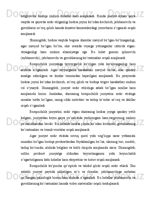 belgilovchi   boshqa   muhim   holatlar   ham   aniqlanadi.   Bunda   jinoyat   aynan   qaysi
vaqtda va qayerda sodir etilganligi hodisa joyini ko‘zdan kechirish, jabrlanuvchi va
guvohlarni so‘roq qilish hamda kuzatuv kameralaridagi yozuvlarni o‘rganish orqali
aniqlanadi.
Shuningdek, hodisa vaqtida begona shaxslar mavjud bo‘lgan-bo‘lmaganligi,
agar   mavjud   bo‘lgan   bo‘lsa,   ular   orasida   voyaga   yetmaganlar   ishtirok   etgan-
etmaganligi   ham   muhim   ahamiyatga   ega.   Bu   holat   gumon   qilinuvchi
(ayblanuvchi), jabrlanuvchi va guvohlarning ko‘rsatmalari orqali aniqlanadi.
Bosqinchilik   jinoyatiga   tayyorgarlik   ko‘rilgan   yoki   ko‘rilmaganligi   ham
alohida   o‘rganiladi.   Agar   tayyorgarlik   harakatlari   mavjud   bo‘lsa,   ular   qanday
amalga   oshirilgani   va   kimlar   tomonidan   bajarilgani   aniqlanadi.   Bu   jarayonda
hodisa joyini ko‘zdan kechirish, so‘roq qilish va boshqa tergov harakatlari muhim
rol   o‘ynaydi.   Shuningdek,   jinoyat   sodir   etilishiga   sabab   bo‘lgan   omillar   ham
aniqlanishi   lozim.   Jumladan,   shaxsning   bosqinchilik   jinoyatini   sodir   etishiga
nimalar   turtki   bo‘lgani,  uning ichki   motivlari   va tashqi  ta’sirlar  so‘roq va  dalillar
orqali o‘rganiladi.
Bosqinchilik   jinoyatini   sodir   etgan   shaxsning   hodisa   joyiga   qanday   yetib
kelgani,   jinoyatdan   keyin   qaysi   yo‘nalishda   yashiringani   ham   tergovning   muhim
yo‘nalishlaridan biridir. Bu holatlar hodisa joyini ko‘zdan kechirish, guvohlarning
ko‘rsatmalari va texnik vositalar orqali aniqlanadi.
Agar   jinoyat   sodir   etishda   sovuq   qurol   yoki   sog‘liqqa   zarar   yetkazishi
mumkin bo‘lgan boshqa predmetlardan foydalanilgan bo‘lsa, ularning turi, modeli,
tashqi ko‘rinishi, alohida belgilari va kelib chiqishi aniqlanishi zarur. Shuningdek,
ushbu   predmet   jinoyatga   oldindan   tayyorlanganmi   yoki   keyinchalik
o‘zgartirilganmi kabi holatlar ham ekspertiza va tintuv orqali aniqlanadi.
Bosqinchilik   ko‘pincha   qo‘rqitish   va   tahdid   qilish   orqali   sodir   etiladi.   Shu
sababli   jinoyat   paytida   ishlatilgan   so‘z   va   iboralar,   jabrlanuvchiga   nisbatan
qo‘llangan psixologik bosim ham alohida o‘rganiladi. Bu holatlar jabrlanuvchi va
guvohlarning ko‘rsatmalari hamda video materiallar orqali tasdiqlanadi. 