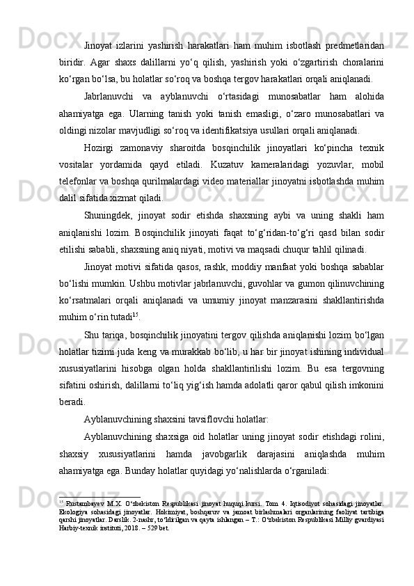 Jinoyat   izlarini   yashirish   harakatlari   ham   muhim   isbotlash   predmetlaridan
biridir.   Agar   shaxs   dalillarni   yo‘q   qilish,   yashirish   yoki   o‘zgartirish   choralarini
ko‘rgan bo‘lsa, bu holatlar so‘roq va boshqa tergov harakatlari orqali aniqlanadi.
Jabrlanuvchi   va   ayblanuvchi   o‘rtasidagi   munosabatlar   ham   alohida
ahamiyatga   ega.   Ularning   tanish   yoki   tanish   emasligi,   o‘zaro   munosabatlari   va
oldingi nizolar mavjudligi so‘roq va identifikatsiya usullari orqali aniqlanadi.
Hozirgi   zamonaviy   sharoitda   bosqinchilik   jinoyatlari   ko‘pincha   texnik
vositalar   yordamida   qayd   etiladi.   Kuzatuv   kameralaridagi   yozuvlar,   mobil
telefonlar va boshqa qurilmalardagi video materiallar jinoyatni isbotlashda muhim
dalil sifatida xizmat qiladi.
Shuningdek,   jinoyat   sodir   etishda   shaxsning   aybi   va   uning   shakli   ham
aniqlanishi   lozim.   Bosqinchilik   jinoyati   faqat   to‘g‘ridan-to‘g‘ri   qasd   bilan   sodir
etilishi sababli, shaxsning aniq niyati, motivi va maqsadi chuqur tahlil qilinadi.
Jinoyat   motivi   sifatida   qasos,   rashk,   moddiy   manfaat   yoki   boshqa   sabablar
bo‘lishi mumkin. Ushbu motivlar jabrlanuvchi, guvohlar va gumon qilinuvchining
ko‘rsatmalari   orqali   aniqlanadi   va   umumiy   jinoyat   manzarasini   shakllantirishda
muhim o‘rin tutadi 15
.
Shu tariqa, bosqinchilik jinoyatini tergov qilishda aniqlanishi lozim bo‘lgan
holatlar tizimi juda keng va murakkab bo‘lib, u har bir jinoyat ishining individual
xususiyatlarini   hisobga   olgan   holda   shakllantirilishi   lozim.   Bu   esa   tergovning
sifatini oshirish, dalillarni to‘liq yig‘ish hamda adolatli qaror qabul qilish imkonini
beradi.
Ayblanuvchining shaxsini tavsiflovchi holatlar:
Ayblanuvchining   shaxsiga   oid   holatlar   uning   jinoyat   sodir   etishdagi   rolini,
shaxsiy   xususiyatlarini   hamda   javobgarlik   darajasini   aniqlashda   muhim
ahamiyatga ega. Bunday holatlar quyidagi yo‘nalishlarda o‘rganiladi:
15
  Rustambayev   M.X.   O‘zbekiston   Respublikasi   jinoyat   huquqi   kursi.   Tom   4.   Iqtisodiyot   sohasidagi   jinoyatlar.
Ekologiya   sohasidagi   jinoyatlar.   Hokimiyat,   boshqaruv   va   jamoat   birlashmalari   organlarining   faoliyat   tartibiga
qarshi jinoyatlar. Darslik. 2-nashr, to‘ldirilgan va qayta ishlangan – T.: O‘zbekiston Respublikasi Milliy gvardiyasi
Harbiy-texnik instituti, 2018. – 529 bet. 