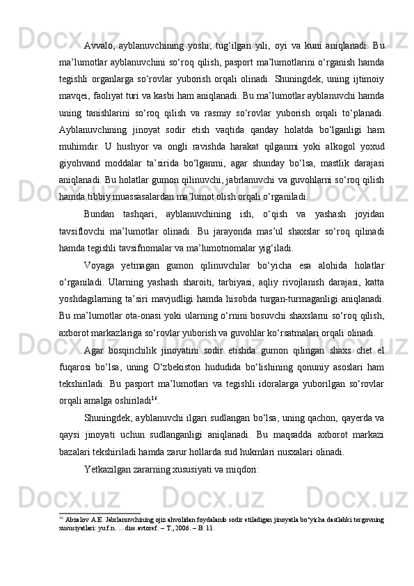 Avvalo,   ayblanuvchining   yoshi,   tug‘ilgan   yili,   oyi   va   kuni   aniqlanadi.   Bu
ma’lumotlar ayblanuvchini  so‘roq qilish, pasport ma’lumotlarini o‘rganish hamda
tegishli   organlarga   so‘rovlar   yuborish   orqali   olinadi.   Shuningdek,   uning   ijtimoiy
mavqei, faoliyat turi va kasbi ham aniqlanadi. Bu ma’lumotlar ayblanuvchi hamda
uning   tanishlarini   so‘roq   qilish   va   rasmiy   so‘rovlar   yuborish   orqali   to‘planadi.
Ayblanuvchining   jinoyat   sodir   etish   vaqtida   qanday   holatda   bo‘lganligi   ham
muhimdir.   U   hushyor   va   ongli   ravishda   harakat   qilganmi   yoki   alkogol   yoxud
giyohvand   moddalar   ta’sirida   bo‘lganmi,   agar   shunday   bo‘lsa,   mastlik   darajasi
aniqlanadi. Bu holatlar gumon qilinuvchi, jabrlanuvchi va guvohlarni so‘roq qilish
hamda tibbiy muassasalardan ma’lumot olish orqali o‘rganiladi.
Bundan   tashqari,   ayblanuvchining   ish,   o‘qish   va   yashash   joyidan
tavsiflovchi   ma’lumotlar   olinadi.   Bu   jarayonda   mas’ul   shaxslar   so‘roq   qilinadi
hamda tegishli tavsifnomalar va ma’lumotnomalar yig‘iladi.
Voyaga   yetmagan   gumon   qilinuvchilar   bo‘yicha   esa   alohida   holatlar
o‘rganiladi.   Ularning   yashash   sharoiti,   tarbiyasi,   aqliy   rivojlanish   darajasi,   katta
yoshdagilarning ta’siri  mavjudligi  hamda  hisobda  turgan-turmaganligi  aniqlanadi.
Bu ma’lumotlar  ota-onasi  yoki  ularning o‘rnini  bosuvchi  shaxslarni  so‘roq qilish,
axborot markazlariga so‘rovlar yuborish va guvohlar ko‘rsatmalari orqali olinadi.
Agar   bosqinchilik   jinoyatini   sodir   etishda   gumon   qilingan   shaxs   chet   el
fuqarosi   bo‘lsa,   uning   O‘zbekiston   hududida   bo‘lishining   qonuniy   asoslari   ham
tekshiriladi.   Bu   pasport   ma’lumotlari   va   tegishli   idoralarga   yuborilgan   so‘rovlar
orqali amalga oshiriladi 16
.
Shuningdek, ayblanuvchi ilgari sudlangan bo‘lsa, uning qachon, qayerda va
qaysi   jinoyati   uchun   sudlanganligi   aniqlanadi.   Bu   maqsadda   axborot   markazi
bazalari tekshiriladi hamda zarur hollarda sud hukmlari nusxalari olinadi.
Yetkazilgan zararning xususiyati va miqdori:
16
 Abzalov A.E. Jabrlanuvchining ojiz ahvolidan foydalanib sodir etiladigan jinoyatla bo‘yicha dastlabki tergovning
xususiyatlari: yu.f.n. ... diss.avtoref. – T., 2006. – B. 11. 