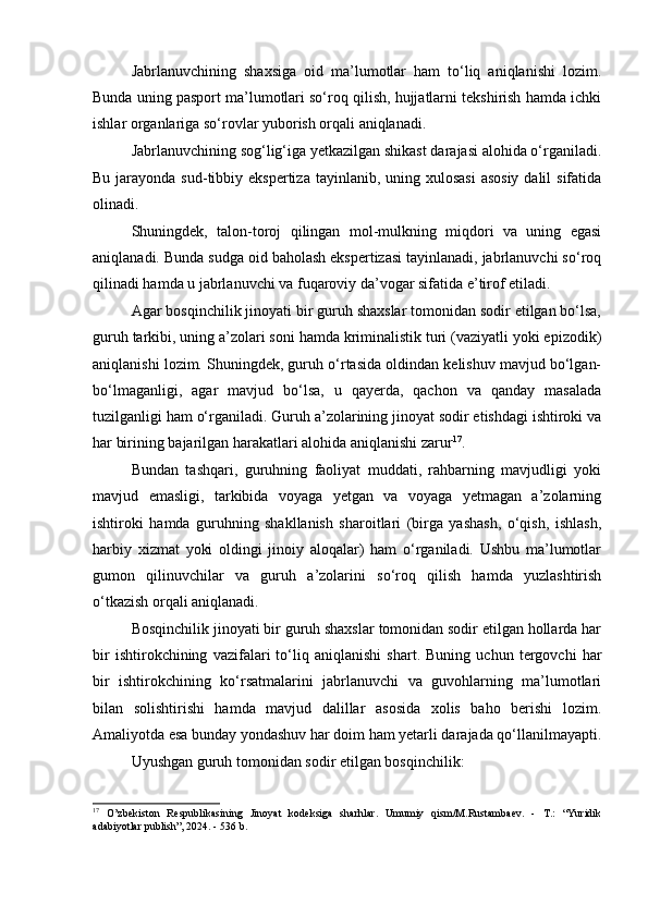 Jabrlanuvchining   shaxsiga   oid   ma’lumotlar   ham   to‘liq   aniqlanishi   lozim.
Bunda uning pasport ma’lumotlari so‘roq qilish, hujjatlarni tekshirish hamda ichki
ishlar organlariga so‘rovlar yuborish orqali aniqlanadi.
Jabrlanuvchining sog‘lig‘iga yetkazilgan shikast darajasi alohida o‘rganiladi.
Bu jarayonda sud-tibbiy ekspertiza  tayinlanib, uning xulosasi  asosiy  dalil  sifatida
olinadi.
Shuningdek,   talon-toroj   qilingan   mol-mulkning   miqdori   va   uning   egasi
aniqlanadi. Bunda sudga oid baholash ekspertizasi tayinlanadi, jabrlanuvchi so‘roq
qilinadi hamda u jabrlanuvchi va fuqaroviy da’vogar sifatida e’tirof etiladi.
Agar bosqinchilik jinoyati bir guruh shaxslar tomonidan sodir etilgan bo‘lsa,
guruh tarkibi, uning a’zolari soni hamda kriminalistik turi (vaziyatli yoki epizodik)
aniqlanishi lozim. Shuningdek, guruh o‘rtasida oldindan kelishuv mavjud bo‘lgan-
bo‘lmaganligi,   agar   mavjud   bo‘lsa,   u   qayerda,   qachon   va   qanday   masalada
tuzilganligi ham o‘rganiladi. Guruh a’zolarining jinoyat sodir etishdagi ishtiroki va
har birining bajarilgan harakatlari alohida aniqlanishi zarur 17
.
Bundan   tashqari,   guruhning   faoliyat   muddati,   rahbarning   mavjudligi   yoki
mavjud   emasligi,   tarkibida   voyaga   yetgan   va   voyaga   yetmagan   a’zolarning
ishtiroki   hamda   guruhning   shakllanish   sharoitlari   (birga   yashash,   o‘qish,   ishlash,
harbiy   xizmat   yoki   oldingi   jinoiy   aloqalar)   ham   o‘rganiladi.   Ushbu   ma’lumotlar
gumon   qilinuvchilar   va   guruh   a’zolarini   so‘roq   qilish   hamda   yuzlashtirish
o‘tkazish orqali aniqlanadi.
Bosqinchilik jinoyati bir guruh shaxslar tomonidan sodir etilgan hollarda har
bir   ishtirokchining   vazifalari   to‘liq   aniqlanishi   shart.   Buning   uchun   tergovchi   har
bir   ishtirokchining   ko‘rsatmalarini   jabrlanuvchi   va   guvohlarning   ma’lumotlari
bilan   solishtirishi   hamda   mavjud   dalillar   asosida   xolis   baho   berishi   lozim.
Amaliyotda esa bunday yondashuv har doim ham yetarli darajada qo‘llanilmayapti.
Uyushgan guruh tomonidan sodir etilgan bosqinchilik:
17
  O’zbekiston   Respublikasining   Jinoyat   kodeksiga   sharhlar.   Umumiy   qism/M.Rustambaev.   -   T.:   “Yuridik
adabiyotlar publish”, 2024. - 536 b. 