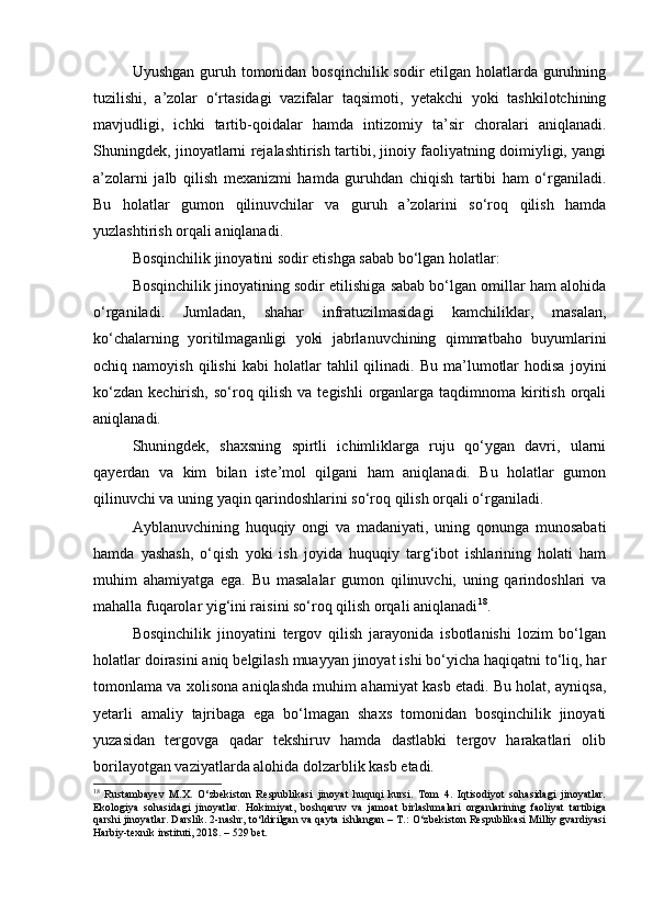 Uyushgan guruh tomonidan bosqinchilik sodir  etilgan holatlarda guruhning
tuzilishi,   a’zolar   o‘rtasidagi   vazifalar   taqsimoti,   yetakchi   yoki   tashkilotchining
mavjudligi,   ichki   tartib-qoidalar   hamda   intizomiy   ta’sir   choralari   aniqlanadi.
Shuningdek, jinoyatlarni rejalashtirish tartibi, jinoiy faoliyatning doimiyligi, yangi
a’zolarni   jalb   qilish   mexanizmi   hamda   guruhdan   chiqish   tartibi   ham   o‘rganiladi.
Bu   holatlar   gumon   qilinuvchilar   va   guruh   a’zolarini   so‘roq   qilish   hamda
yuzlashtirish orqali aniqlanadi.
Bosqinchilik jinoyatini sodir etishga sabab bo‘lgan holatlar:
Bosqinchilik jinoyatining sodir etilishiga sabab bo‘lgan omillar ham alohida
o‘rganiladi.   Jumladan,   shahar   infratuzilmasidagi   kamchiliklar,   masalan,
ko‘chalarning   yoritilmaganligi   yoki   jabrlanuvchining   qimmatbaho   buyumlarini
ochiq  namoyish   qilishi   kabi   holatlar   tahlil   qilinadi.  Bu   ma’lumotlar   hodisa   joyini
ko‘zdan  kechirish,  so‘roq qilish  va tegishli  organlarga taqdimnoma kiritish  orqali
aniqlanadi.
Shuningdek,   shaxsning   spirtli   ichimliklarga   ruju   qo‘ygan   davri,   ularni
qayerdan   va   kim   bilan   iste’mol   qilgani   ham   aniqlanadi.   Bu   holatlar   gumon
qilinuvchi va uning yaqin qarindoshlarini so‘roq qilish orqali o‘rganiladi.
Ayblanuvchining   huquqiy   ongi   va   madaniyati,   uning   qonunga   munosabati
hamda   yashash,   o‘qish   yoki   ish   joyida   huquqiy   targ‘ibot   ishlarining   holati   ham
muhim   ahamiyatga   ega.   Bu   masalalar   gumon   qilinuvchi,   uning   qarindoshlari   va
mahalla fuqarolar yig‘ini raisini so‘roq qilish orqali aniqlanadi 18
.
Bosqinchilik   jinoyatini   tergov   qilish   jarayonida   isbotlanishi   lozim   bo‘lgan
holatlar doirasini aniq belgilash muayyan jinoyat ishi bo‘yicha haqiqatni to‘liq, har
tomonlama va xolisona aniqlashda muhim ahamiyat kasb etadi. Bu holat, ayniqsa,
yetarli   amaliy   tajribaga   ega   bo‘lmagan   shaxs   tomonidan   bosqinchilik   jinoyati
yuzasidan   tergovga   qadar   tekshiruv   hamda   dastlabki   tergov   harakatlari   olib
borilayotgan vaziyatlarda alohida dolzarblik kasb etadi.
18
  Rustambayev   M.X.   O‘zbekiston   Respublikasi   jinoyat   huquqi   kursi.   Tom   4.   Iqtisodiyot   sohasidagi   jinoyatlar.
Ekologiya   sohasidagi   jinoyatlar.   Hokimiyat,   boshqaruv   va   jamoat   birlashmalari   organlarining   faoliyat   tartibiga
qarshi jinoyatlar. Darslik. 2-nashr, to‘ldirilgan va qayta ishlangan – T.: O‘zbekiston Respublikasi Milliy gvardiyasi
Harbiy-texnik instituti, 2018. – 529 bet. 