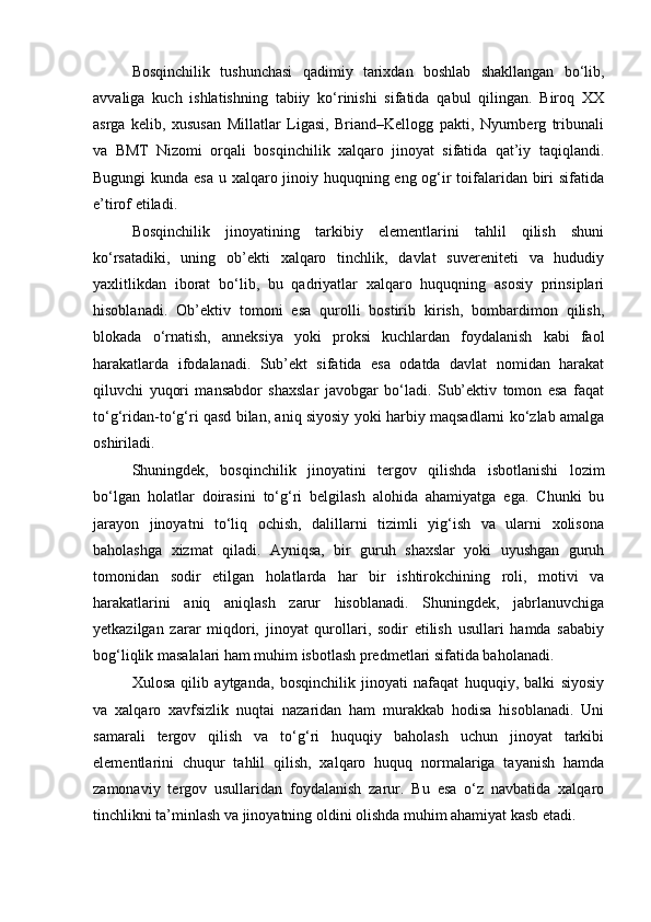 Bosqinchilik   tushunchasi   qadimiy   tarixdan   boshlab   shakllangan   bo‘lib,
avvaliga   kuch   ishlatishning   tabiiy   ko‘rinishi   sifatida   qabul   qilingan.   Biroq   XX
asrga   kelib,   xususan   Millatlar   Ligasi,   Briand–Kellogg   pakti,   Nyurnberg   tribunali
va   BMT   Nizomi   orqali   bosqinchilik   xalqaro   jinoyat   sifatida   qat’iy   taqiqlandi.
Bugungi  kunda esa  u xalqaro jinoiy huquqning eng og‘ir toifalaridan biri sifatida
e’tirof etiladi.
Bosqinchilik   jinoyatining   tarkibiy   elementlarini   tahlil   qilish   shuni
ko‘rsatadiki,   uning   ob’ekti   xalqaro   tinchlik,   davlat   suvereniteti   va   hududiy
yaxlitlikdan   iborat   bo‘lib,   bu   qadriyatlar   xalqaro   huquqning   asosiy   prinsiplari
hisoblanadi.   Ob’ektiv   tomoni   esa   qurolli   bostirib   kirish,   bombardimon   qilish,
blokada   o‘rnatish,   anneksiya   yoki   proksi   kuchlardan   foydalanish   kabi   faol
harakatlarda   ifodalanadi.   Sub’ekt   sifatida   esa   odatda   davlat   nomidan   harakat
qiluvchi   yuqori   mansabdor   shaxslar   javobgar   bo‘ladi.   Sub’ektiv   tomon   esa   faqat
to‘g‘ridan-to‘g‘ri qasd bilan, aniq siyosiy yoki harbiy maqsadlarni ko‘zlab amalga
oshiriladi.
Shuningdek,   bosqinchilik   jinoyatini   tergov   qilishda   isbotlanishi   lozim
bo‘lgan   holatlar   doirasini   to‘g‘ri   belgilash   alohida   ahamiyatga   ega.   Chunki   bu
jarayon   jinoyatni   to‘liq   ochish,   dalillarni   tizimli   yig‘ish   va   ularni   xolisona
baholashga   xizmat   qiladi.   Ayniqsa,   bir   guruh   shaxslar   yoki   uyushgan   guruh
tomonidan   sodir   etilgan   holatlarda   har   bir   ishtirokchining   roli,   motivi   va
harakatlarini   aniq   aniqlash   zarur   hisoblanadi.   Shuningdek,   jabrlanuvchiga
yetkazilgan   zarar   miqdori,   jinoyat   qurollari,   sodir   etilish   usullari   hamda   sababiy
bog‘liqlik masalalari ham muhim isbotlash predmetlari sifatida baholanadi.
Xulosa   qilib   aytganda,   bosqinchilik   jinoyati   nafaqat   huquqiy,   balki   siyosiy
va   xalqaro   xavfsizlik   nuqtai   nazaridan   ham   murakkab   hodisa   hisoblanadi.   Uni
samarali   tergov   qilish   va   to‘g‘ri   huquqiy   baholash   uchun   jinoyat   tarkibi
elementlarini   chuqur   tahlil   qilish,   xalqaro   huquq   normalariga   tayanish   hamda
zamonaviy   tergov   usullaridan   foydalanish   zarur.   Bu   esa   o‘z   navbatida   xalqaro
tinchlikni ta’minlash va jinoyatning oldini olishda muhim ahamiyat kasb etadi. 