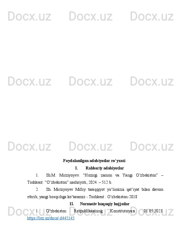 Foydalanilgan adabiyotlar ro‘yxati
I. Rahbariy adabiyotlar
1. Sh.M.   Mirziyoyev.   “Hozirgi   zamon   va   Yangi   O‘zbekiston”   –
Toshkent: “O‘zbekiston” nashriyoti, 2024. – 512 b.
2. Sh.   Mirziyoyev   Milliy   taraqqiyot   yo‘limizni   qat’iyat   bilan   davom
ettirib, yangi bosqichga ko‘taramiz - Toshkent : O‘zbekiston-2018
II. Normativ huquqiy hujjatlar
1. O zbekiston   Respublikasining   Konstitutsiyasi.   01.05.2023.ʻ
https://lex.uz/docs/-6445145   