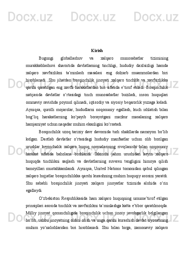 Kirish
Bugungi   globallashuv   va   xalqaro   munosabatlar   tizimining
murakkablashuvi   sharoitida   davlatlarning   tinchligi,   hududiy   daxlsizligi   hamda
xalqaro   xavfsizlikni   ta’minlash   masalasi   eng   dolzarb   muammolardan   biri
hisoblanadi.   Shu   jihatdan   bosqinchilik   jinoyati   xalqaro   tinchlik   va   xavfsizlikka
qarshi qaratilgan eng xavfli harakatlardan biri sifatida e’tirof etiladi. Bosqinchilik
natijasida   davlatlar   o‘rtasidagi   tinch   munosabatlar   buziladi,   inson   huquqlari
ommaviy ravishda poymol qilinadi, iqtisodiy va siyosiy beqarorlik yuzaga keladi.
Ayniqsa,   qurolli   mojarolar,   hududlarni   noqonuniy   egallash,   kuch   ishlatish   bilan
bog‘liq   harakatlarning   ko‘payib   borayotgani   mazkur   masalaning   xalqaro
hamjamiyat uchun naqadar muhim ekanligini ko‘rsatadi.
Bosqinchilik   uzoq   tarixiy   davr   davomida   turli   shakllarda   namoyon   bo‘lib
kelgan.   Dastlab   davlatlar   o‘rtasidagi   hududiy   manfaatlar   uchun   olib   borilgan
urushlar   keyinchalik   xalqaro   huquq   normalarining   rivojlanishi   bilan   noqonuniy
harakat   sifatida   baholana   boshlandi.   Ikkinchi   jahon   urushidan   keyin   xalqaro
huquqda   tinchlikni   saqlash   va   davlatlarning   suveren   tengligini   himoya   qilish
tamoyillari   mustahkamlandi.   Ayniqsa,   United   Nations   tomonidan   qabul   qilingan
xalqaro hujjatlar bosqinchilikka qarshi kurashning muhim huquqiy asosini yaratdi.
Shu   sababli   bosqinchilik   jinoyati   xalqaro   jinoyatlar   tizimida   alohida   o‘rin
egallaydi.
O‘zbekiston   Respublikasida   ham   xalqaro   huquqning   umume’tirof   etilgan
prinsiplari asosida tinchlik va xavfsizlikni ta’minlashga katta e’tibor qaratilmoqda.
Milliy   jinoyat   qonunchiligida   bosqinchilik   uchun   jinoiy   javobgarlik   belgilangan
bo‘lib, ushbu jinoyatning oldini olish va unga qarshi kurashish davlat siyosatining
muhim   yo‘nalishlaridan   biri   hisoblanadi.   Shu   bilan   birga,   zamonaviy   xalqaro 