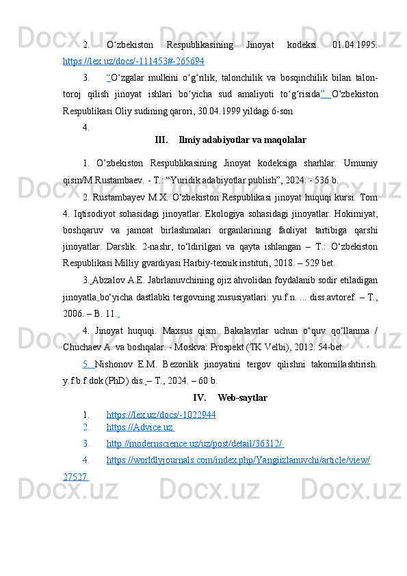 2. O zbekiston   Respublikasining   Jinoyat   kodeksi.   01.04.1995.ʻ
https://lex.uz/docs/-111453#-265694
3. “   O zgalar   mulkini   o g rilik,   talonchilik   va   bosqinchilik   bilan   talon-
ʻ ʻ ʻ
toroj   qilish   jinoyat   ishlari   bo yicha   sud   amaliyoti   to g risida	
ʻ ʻ ʻ ”   O zbekiston	ʻ
Respublikasi Oliy sudining qarori, 30.04.1999 yildagi 6-son
4.
III. Ilmiy adabiyotlar va maqolalar
1.   O’zbekiston   Respublikasining   Jinoyat   kodeksiga   sharhlar.   Umumiy
qism/M.Rustambaev. - T.: “Yuridik adabiyotlar publish”, 2024. - 536 b.
2.   Rustambayev  M.X.  O‘zbekiston  Respublikasi  jinoyat  huquqi  kursi. Tom
4.   Iqtisodiyot   sohasidagi   jinoyatlar.   Ekologiya   sohasidagi   jinoyatlar.   Hokimiyat,
boshqaruv   va   jamoat   birlashmalari   organlarining   faoliyat   tartibiga   qarshi
jinoyatlar.   Darslik.   2-nashr,   to‘ldirilgan   va   qayta   ishlangan   –   T.:   O‘zbekiston
Respublikasi Milliy gvardiyasi Harbiy-texnik instituti, 2018. – 529 bet.
3.   Abzalov A.E. Jabrlanuvchining ojiz ahvolidan foydalanib sodir etiladigan
jinoyatla   bo‘yicha dastlabki tergovning xususiyatlari: yu.f.n. ... diss.avtoref. – T.,
2006. – B. 11.  
4.   Jinoyat   huquqi.   Maxsus   qism.   Bakalavrlar   uchun   o‘quv   qo‘llanma   /
Chuchaev A. va boshqalar. - Moskva: Prospekt (TK Velbi), 2012. 54-bet. 
5.   Nishonov   E.M.   Bezorilik   jinoyatini   tergov   qilishni   takomillashtirish.
y.f.b.f.dok (PhD) dis.   – T., 2024. – 60 b.
IV. Web-saytlar
1. https://lex.uz/docs/-1022944      
2. https://Advice.uz       
3. http://modernscience.uz/uz/post/detail/36312/       
4. https://worldlyjournals.com/index.php/Yangiizlanuvchi/article/view/   
27527        