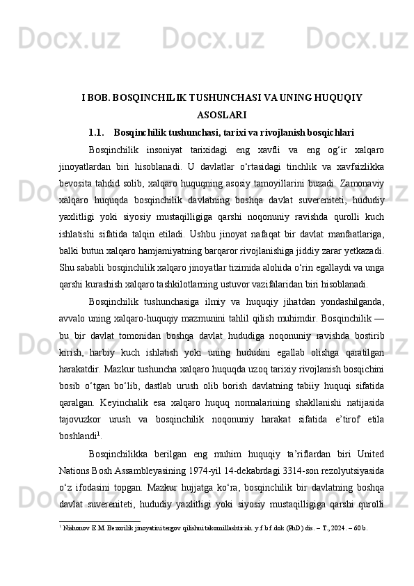 I BOB. BOSQINCHILIK TUSHUNCHASI VA UNING HUQUQIY
ASOSLARI
1.1. Bosqinchilik tushunchasi, tarixi va rivojlanish bosqichlari
Bosqinchilik   insoniyat   tarixidagi   eng   xavfli   va   eng   og‘ir   xalqaro
jinoyatlardan   biri   hisoblanadi.   U   davlatlar   o‘rtasidagi   tinchlik   va   xavfsizlikka
bevosita   tahdid   solib,   xalqaro   huquqning   asosiy   tamoyillarini   buzadi.   Zamonaviy
xalqaro   huquqda   bosqinchilik   davlatning   boshqa   davlat   suvereniteti,   hududiy
yaxlitligi   yoki   siyosiy   mustaqilligiga   qarshi   noqonuniy   ravishda   qurolli   kuch
ishlatishi   sifatida   talqin   etiladi.   Ushbu   jinoyat   nafaqat   bir   davlat   manfaatlariga,
balki butun xalqaro hamjamiyatning barqaror rivojlanishiga jiddiy zarar yetkazadi.
Shu sababli bosqinchilik xalqaro jinoyatlar tizimida alohida o‘rin egallaydi va unga
qarshi kurashish xalqaro tashkilotlarning ustuvor vazifalaridan biri hisoblanadi.
Bosqinchilik   tushunchasiga   ilmiy   va   huquqiy   jihatdan   yondashilganda,
avvalo uning xalqaro-huquqiy mazmunini tahlil  qilish muhimdir. Bosqinchilik —
bu   bir   davlat   tomonidan   boshqa   davlat   hududiga   noqonuniy   ravishda   bostirib
kirish,   harbiy   kuch   ishlatish   yoki   uning   hududini   egallab   olishga   qaratilgan
harakatdir. Mazkur tushuncha xalqaro huquqda uzoq tarixiy rivojlanish bosqichini
bosib   o‘tgan   bo‘lib,   dastlab   urush   olib   borish   davlatning   tabiiy   huquqi   sifatida
qaralgan.   Keyinchalik   esa   xalqaro   huquq   normalarining   shakllanishi   natijasida
tajovuzkor   urush   va   bosqinchilik   noqonuniy   harakat   sifatida   e’tirof   etila
boshlandi 1
.
Bosqinchilikka   berilgan   eng   muhim   huquqiy   ta’riflardan   biri   United
Nations Bosh Assambleyasining 1974-yil 14-dekabrdagi 3314-son rezolyutsiyasida
o‘z   ifodasini   topgan.   Mazkur   hujjatga   ko‘ra,   bosqinchilik   bir   davlatning   boshqa
davlat   suvereniteti,   hududiy   yaxlitligi   yoki   siyosiy   mustaqilligiga   qarshi   qurolli
1
 Nishonov E.M. Bezorilik jinoyatini tergov qilishni takomillashtirish. y.f.b.f.dok (PhD) dis. – T., 2024. – 60 b. 