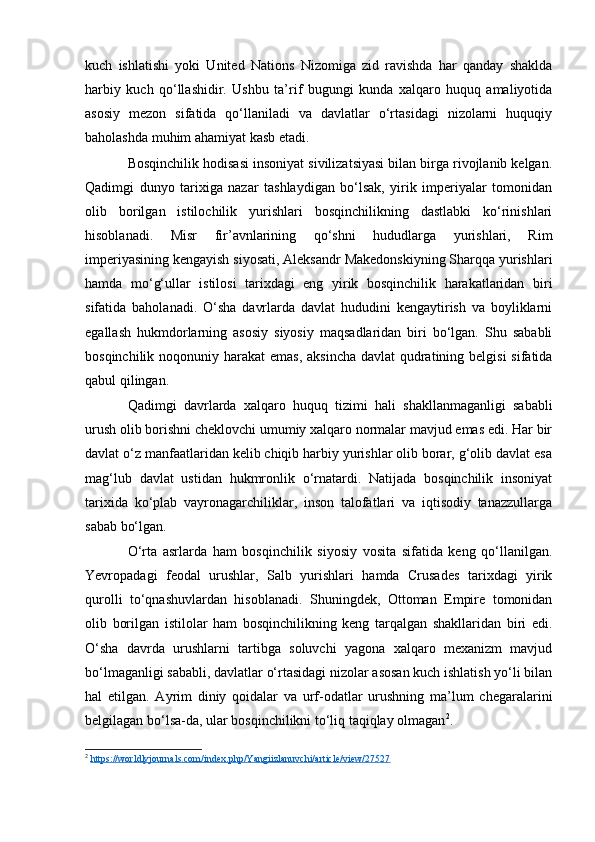 kuch   ishlatishi   yoki   United   Nations   Nizomiga   zid   ravishda   har   qanday   shaklda
harbiy   kuch   qo‘llashidir.   Ushbu   ta’rif   bugungi   kunda   xalqaro   huquq   amaliyotida
asosiy   mezon   sifatida   qo‘llaniladi   va   davlatlar   o‘rtasidagi   nizolarni   huquqiy
baholashda muhim ahamiyat kasb etadi.
Bosqinchilik hodisasi insoniyat sivilizatsiyasi bilan birga rivojlanib kelgan.
Qadimgi   dunyo   tarixiga   nazar   tashlaydigan   bo‘lsak,   yirik   imperiyalar   tomonidan
olib   borilgan   istilochilik   yurishlari   bosqinchilikning   dastlabki   ko‘rinishlari
hisoblanadi.   Misr   fir’avnlarining   qo‘shni   hududlarga   yurishlari,   Rim
imperiyasining kengayish siyosati, Aleksandr Makedonskiyning Sharqqa yurishlari
hamda   mo‘g‘ullar   istilosi   tarixdagi   eng   yirik   bosqinchilik   harakatlaridan   biri
sifatida   baholanadi.   O‘sha   davrlarda   davlat   hududini   kengaytirish   va   boyliklarni
egallash   hukmdorlarning   asosiy   siyosiy   maqsadlaridan   biri   bo‘lgan.   Shu   sababli
bosqinchilik noqonuniy harakat  emas, aksincha davlat  qudratining belgisi  sifatida
qabul qilingan.
Qadimgi   davrlarda   xalqaro   huquq   tizimi   hali   shakllanmaganligi   sababli
urush olib borishni cheklovchi umumiy xalqaro normalar mavjud emas edi. Har bir
davlat o‘z manfaatlaridan kelib chiqib harbiy yurishlar olib borar, g‘olib davlat esa
mag‘lub   davlat   ustidan   hukmronlik   o‘rnatardi.   Natijada   bosqinchilik   insoniyat
tarixida   ko‘plab   vayronagarchiliklar,   inson   talofatlari   va   iqtisodiy   tanazzullarga
sabab bo‘lgan.
O‘rta   asrlarda   ham   bosqinchilik   siyosiy   vosita   sifatida   keng   qo‘llanilgan.
Yevropadagi   feodal   urushlar,   Salb   yurishlari   hamda   Crusades   tarixdagi   yirik
qurolli   to‘qnashuvlardan   hisoblanadi.   Shuningdek,   Ottoman   Empire   tomonidan
olib   borilgan   istilolar   ham   bosqinchilikning   keng   tarqalgan   shakllaridan   biri   edi.
O‘sha   davrda   urushlarni   tartibga   soluvchi   yagona   xalqaro   mexanizm   mavjud
bo‘lmaganligi sababli, davlatlar o‘rtasidagi nizolar asosan kuch ishlatish yo‘li bilan
hal   etilgan.   Ayrim   diniy   qoidalar   va   urf-odatlar   urushning   ma’lum   chegaralarini
belgilagan bo‘lsa-da, ular bosqinchilikni to‘liq taqiqlay olmagan 2
.
2
  https://worldlyjournals.com/index.php/Yangiizlanuvchi/article/view/27527   