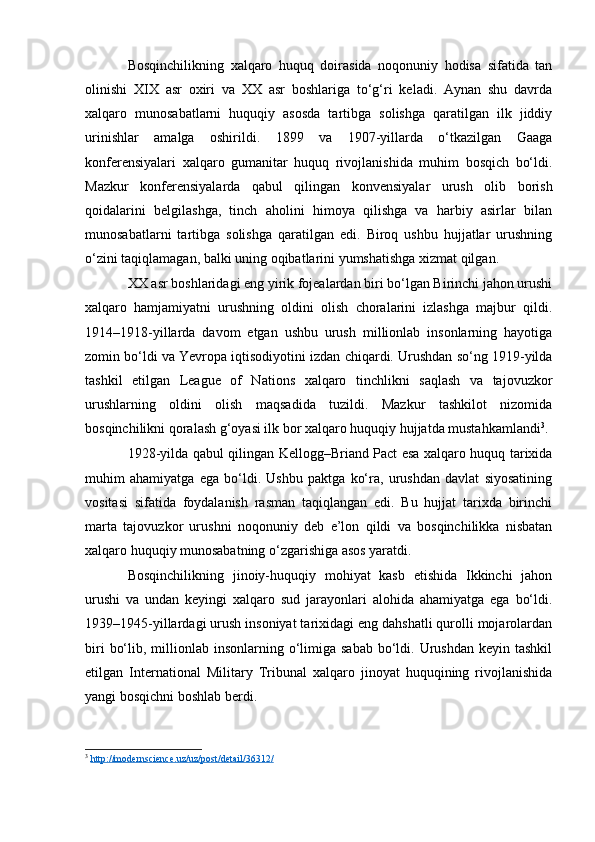 Bosqinchilikning   xalqaro   huquq   doirasida   noqonuniy   hodisa   sifatida   tan
olinishi   XIX   asr   oxiri   va   XX   asr   boshlariga   to‘g‘ri   keladi.   Aynan   shu   davrda
xalqaro   munosabatlarni   huquqiy   asosda   tartibga   solishga   qaratilgan   ilk   jiddiy
urinishlar   amalga   oshirildi.   1899   va   1907-yillarda   o‘tkazilgan   Gaaga
konferensiyalari   xalqaro   gumanitar   huquq   rivojlanishida   muhim   bosqich   bo‘ldi.
Mazkur   konferensiyalarda   qabul   qilingan   konvensiyalar   urush   olib   borish
qoidalarini   belgilashga,   tinch   aholini   himoya   qilishga   va   harbiy   asirlar   bilan
munosabatlarni   tartibga   solishga   qaratilgan   edi.   Biroq   ushbu   hujjatlar   urushning
o‘zini taqiqlamagan, balki uning oqibatlarini yumshatishga xizmat qilgan.
XX asr boshlaridagi eng yirik fojealardan biri bo‘lgan Birinchi jahon urushi
xalqaro   hamjamiyatni   urushning   oldini   olish   choralarini   izlashga   majbur   qildi.
1914–1918-yillarda   davom   etgan   ushbu   urush   millionlab   insonlarning   hayotiga
zomin bo‘ldi va Yevropa iqtisodiyotini izdan chiqardi. Urushdan so‘ng 1919-yilda
tashkil   etilgan   League   of   Nations   xalqaro   tinchlikni   saqlash   va   tajovuzkor
urushlarning   oldini   olish   maqsadida   tuzildi.   Mazkur   tashkilot   nizomida
bosqinchilikni qoralash g‘oyasi ilk bor xalqaro huquqiy hujjatda mustahkamlandi 3
.
1928-yilda qabul qilingan Kellogg–Briand Pact esa xalqaro huquq tarixida
muhim   ahamiyatga   ega   bo‘ldi.   Ushbu   paktga   ko‘ra,   urushdan   davlat   siyosatining
vositasi   sifatida   foydalanish   rasman   taqiqlangan   edi.   Bu   hujjat   tarixda   birinchi
marta   tajovuzkor   urushni   noqonuniy   deb   e’lon   qildi   va   bosqinchilikka   nisbatan
xalqaro huquqiy munosabatning o‘zgarishiga asos yaratdi.
Bosqinchilikning   jinoiy-huquqiy   mohiyat   kasb   etishida   Ikkinchi   jahon
urushi   va   undan   keyingi   xalqaro   sud   jarayonlari   alohida   ahamiyatga   ega   bo‘ldi.
1939–1945-yillardagi urush insoniyat tarixidagi eng dahshatli qurolli mojarolardan
biri   bo‘lib,  millionlab  insonlarning o‘limiga sabab   bo‘ldi. Urushdan  keyin  tashkil
etilgan   International   Military   Tribunal   xalqaro   jinoyat   huquqining   rivojlanishida
yangi bosqichni boshlab berdi.
3
  http://modernscience.uz/uz/post/detail/36312/   